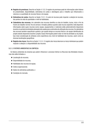 323
u
u Registro de premissas. Descrito na Seção 4.1.3.2. O registro de premissas pode ter informações sobre fatores
de produtividade, disponibilidade, estimativas de custos e abordagens para o trabalho que influenciarão a
natureza e a quantidade de recursos físicos e de equipe.
u
u Estimativas de custos. Descrito na Seção 7.2.3.1. O custo de recursos pode impactar a seleção de recursos,
dos pontos de vista de quantidade e nível de habilidades.
u
u Calendários dos recursos. Um calendário dos recursos identifica os dias de trabalho, turnos, início e fim do
horário de trabalho normal, fins de semana e feriados públicos quando cada recurso específico está disponível.
Informações sobre quais recursos (como equipe, equipamentos e materiais) estão potencialmente disponíveis
duranteumperíododeatividadesplanejadosãousadasparaaestimativadeutilizaçãodosrecursos.Oscalendários
dos recursos também especificam quando e por quanto tempo os recursos físicos e de equipe identificados do
projeto estarão disponíveis durante o projeto. Essas informações podem estar no nível da atividade ou do projeto.
Isso inclui consideração de atributos como experiência e/ou nível de habilidade dos recursos, assim como as
diversas localizações geográficas.
u
u Registro dos riscos. Descrito na Seção 11.2.3.1. O registro dos riscos descreve os riscos individuais que podem
impactar a seleção e a disponibilidade dos recursos.
9.2.1.3 FATORES AMBIENTAIS DA EMPRESA
Os fatores ambientais da empresa que podem influenciar o processo Estimar os Recursos das Atividades incluem,
mas não estão limitados a:
u
u Localização de recursos,
u
u Disponibilidade de recursos,
u
u Habilidades dos recursos de equipe,
u
u Cultura organizacional,
u
u Dados de estimativas publicados, e
u
u Condições de mercado.
 