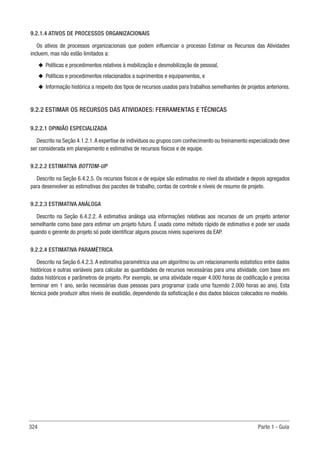 324 Parte 1 - Guia
9.2.1.4 ATIVOS DE PROCESSOS ORGANIZACIONAIS
Os ativos de processos organizacionais que podem influenciar o processo Estimar os Recursos das Atividades
incluem, mas não estão limitados a:
u
u Políticas e procedimentos relativos à mobilização e desmobilização de pessoal,
u
u Políticas e procedimentos relacionados a suprimentos e equipamentos, e
u
u Informação histórica a respeito dos tipos de recursos usados para trabalhos semelhantes de projetos anteriores.
9.2.2 ESTIMAR OS RECURSOS DAS ATIVIDADES: FERRAMENTAS E TÉCNICAS
9.2.2.1 OPINIÃO ESPECIALIZADA
Descrito na Seção 4.1.2.1.A expertise de indivíduos ou grupos com conhecimento ou treinamento especializado deve
ser considerada em planejamento e estimativa de recursos físicos e de equipe.
9.2.2.2 ESTIMATIVA BOTTOM-UP
Descrito na Seção 6.4.2.5. Os recursos físicos e de equipe são estimados no nível da atividade e depois agregados
para desenvolver as estimativas dos pacotes de trabalho, contas de controle e níveis de resumo de projeto.
9.2.2.3 ESTIMATIVA ANÁLOGA
Descrito na Seção 6.4.2.2. A estimativa análoga usa informações relativas aos recursos de um projeto anterior
semelhante como base para estimar um projeto futuro. É usada como método rápido de estimativa e pode ser usada
quando o gerente do projeto só pode identificar alguns poucos níveis superiores da EAP.
9.2.2.4 ESTIMATIVA PARAMÉTRICA
Descrito na Seção 6.4.2.3. A estimativa paramétrica usa um algoritmo ou um relacionamento estatístico entre dados
históricos e outras variáveis para calcular as quantidades de recursos necessárias para uma atividade, com base em
dados históricos e parâmetros de projeto. Por exemplo, se uma atividade requer 4.000 horas de codificação e precisa
terminar em 1 ano, serão necessárias duas pessoas para programar (cada uma fazendo 2.000 horas ao ano). Esta
técnica pode produzir altos níveis de exatidão, dependendo da sofisticação e dos dados básicos colocados no modelo.
 