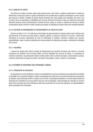 325
9.2.2.5 ANÁLISE DE DADOS
Uma técnica de análise de dados usada neste processo inclui, entre outras, a análise de alternativas. A análise de
alternativas é usada para avaliar as opções identificadas a fim de selecionar as opções ou abordagens a serem usadas
para executar e realizar o trabalho do projeto. Muitas atividades têm várias opções para realização. Isso inclui o uso
de vários níveis de capacidade ou habilidades dos recursos, diferentes tamanhos ou tipos de máquinas, ferramentas
diferentes (manuais versus automatizadas) e decisões de fazer, alugar ou comprar a respeito dos recursos. A análise
de alternativas ajuda a fornecer a melhor solução para realizar as atividades do projeto, dentro das restrições definidas.
9.2.2.6 SISTEMA DE INFORMAÇÕES DE GERENCIAMENTO DE PROJETOS (SIGP)
Descrito na Seção 4.3.2.2. Os sistemas de informações de gerenciamento de projetos podem incluir software para
gerenciamento de recursos que pode ajudar a planejar, organizar e gerenciar conjuntos de recursos e desenvolver
estimativas de recursos. Dependendo do nível de sofisticação do software, estruturas analíticas dos recursos,
disponibilidades, taxas e diversos calendários de recursos podem ser definidos para apoiar a otimização da utilização
dos recursos.
9.2.2.7 REUNIÕES
O gerente do projeto pode realizar reuniões de planejamento com gerentes funcionais para estimar os recursos
necessários por atividade, nível de esforço (NDE) e nível de habilidade dos recursos de equipe, e a quantidade de
materiais necessários. Os participantes dessas reuniões podem incluir o gerente do projeto, o patrocinador do projeto,
membros selecionados da equipe do projeto e das partes interessadas, e outros, conforme a necessidade.
9.2.3 ESTIMAR OS RECURSOS DAS ATIVIDADES: SAÍDAS
9.2.3.1 REQUISITOS DE RECURSOS
Os requisitos de recursos identificam os tipos e as quantidades de recursos necessários para cada pacote de trabalho
ou atividade em um pacote de trabalho,e podem ser agregados para determinar os recursos estimados para cada pacote
de trabalho, cada ramificação da EAP e o projeto como um todo.A quantidade de detalhes e o nível de especificidade das
descrições dos requisitos de recursos podem variar por área de aplicação. A documentação de requisitos de recursos
pode incluir premissas que foram definidas ao determinar quais tipos de recursos são aplicados, sua disponibilidade e
quais quantidades são necessárias.
 
