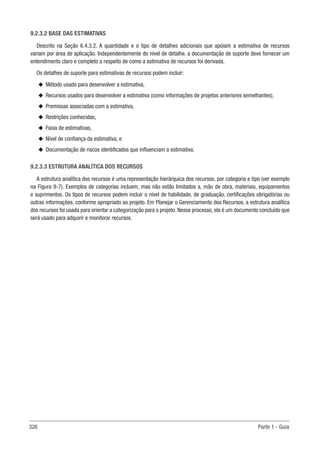 326 Parte 1 - Guia
9.2.3.2 BASE DAS ESTIMATIVAS
Descrito na Seção 6.4.3.2. A quantidade e o tipo de detalhes adicionais que apoiam a estimativa de recursos
variam por área de aplicação. Independentemente do nível de detalhe, a documentação de suporte deve fornecer um
entendimento claro e completo a respeito de como a estimativa de recursos foi derivada.
Os detalhes de suporte para estimativas de recursos podem incluir:
u
u Método usado para desenvolver a estimativa,
u
u Recursos usados para desenvolver a estimativa (como informações de projetos anteriores semelhantes),
u
u Premissas associadas com a estimativa,
u
u Restrições conhecidas,
u
u Faixa de estimativas,
u
u Nível de confiança da estimativa, e
u
u Documentação de riscos identificados que influenciam a estimativa.
9.2.3.3 ESTRUTURA ANALÍTICA DOS RECURSOS
A estrutura analítica dos recursos é uma representação hierárquica dos recursos, por categoria e tipo (ver exemplo
na Figura 9-7). Exemplos de categorias incluem, mas não estão limitados a, mão de obra, materiais, equipamentos
e suprimentos. Os tipos de recursos podem incluir o nível de habilidade, de graduação, certificações obrigatórias ou
outras informações, conforme apropriado ao projeto. Em Planejar o Gerenciamento dos Recursos, a estrutura analítica
dos recursos foi usada para orientar a categorização para o projeto. Nesse processo, ela é um documento concluído que
será usado para adquirir e monitorar recursos.
 