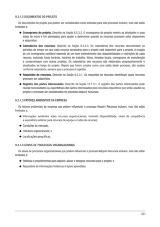 331
9.3.1.2 DOCUMENTOS DO PROJETO
Os documentos do projeto que podem ser considerados como entradas para este processo incluem, mas não estão
limitados a:
u
u Cronograma do projeto. Descrito na Seção 6.5.3.2. O cronograma do projeto mostra as atividades e suas
datas de início e fim planejadas para ajudar a determinar quando os recursos precisam estar disponíveis
e adquiridos.
u
u Calendários dos recursos. Descrito na Seção 9.3.3.3. Os calendários dos recursos documentam os
períodos de tempo em que cada recurso necessário para o projeto está disponível para o projeto. A criação
de um cronograma confiável depende de um bom entendimento das disponibilidades e restrições de cada
recurso, incluindo fusos horários, horários de trabalho, férias, feriados locais, cronograma de manutenção
e compromissos com outros projetos. Os calendários dos recursos são elaborados progressivamente e
atualizados ao longo do projeto. Depois que forem criados como uma saída deste processo, são usados
conforme necessário, sempre que o processo é repetido.
u
u Requisitos de recursos. Descrito na Seção 9.2.3.1. Os requisitos de recursos identificam quais recursos
precisam ser adquiridos.
u
u Registro das partes interessadas. Descrito na Seção 13.1.3.1. O registro das partes interessadas pode
revelar necessidades ou expectativas das partes interessadas para recursos específicos que serão usados no
projeto e precisam ser considerados no processo Adquirir Recursos.
9.3.1.3 FATORES AMBIENTAIS DA EMPRESA
Os fatores ambientais da empresa que podem influenciar o processo Adquirir Recursos incluem, mas não estão
limitados a:
u
u Informações existentes sobre recursos organizacionais, incluindo disponibilidade, níveis de competência
e experiência anterior para recursos de equipe e custos de recursos;
u
u Condições de mercado;
u
u Estrutura organizacional; e
u
u Localizações geográficas.
9.3.1.4 ATIVOS DE PROCESSOS ORGANIZACIONAIS
Os ativos de processos organizacionais que podem influenciar o processo Adquirir Recursos incluem, mas não estão
limitados a:
u
u Políticas e procedimentos para adquirir, alocar e designar recursos para o projeto; e
u
u Repositório de informações históricas e lições aprendidas.
 