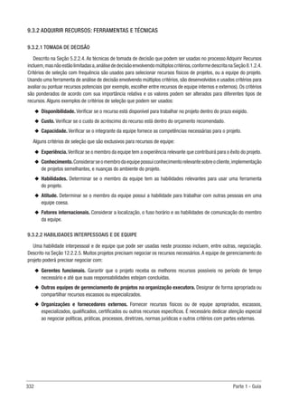 332 Parte 1 - Guia
9.3.2 ADQUIRIR RECURSOS: FERRAMENTAS E TÉCNICAS
9.3.2.1 TOMADA DE DECISÃO
Descrito na Seção 5.2.2.4. As técnicas de tomada de decisão que podem ser usadas no processo Adquirir Recursos
incluem,masnãoestãolimitadasa,análisededecisãoenvolvendomúltiploscritérios,conformedescritanaSeção 8.1.2.4.
Critérios de seleção com frequência são usados para selecionar recursos físicos de projetos, ou a equipe do projeto.
Usando uma ferramenta de análise de decisão envolvendo múltiplos critérios, são desenvolvidos e usados critérios para
avaliar ou pontuar recursos potenciais (por exemplo, escolher entre recursos de equipe internos e externos). Os critérios
são ponderados de acordo com sua importância relativa e os valores podem ser alterados para diferentes tipos de
recursos. Alguns exemplos de critérios de seleção que podem ser usados:
u
u Disponibilidade. Verificar se o recurso está disponível para trabalhar no projeto dentro do prazo exigido.
u
u Custo. Verificar se o custo de acréscimo do recurso está dentro do orçamento recomendado.
u
u Capacidade. Verificar se o integrante da equipe fornece as competências necessárias para o projeto.
Alguns critérios de seleção que são exclusivos para recursos de equipe:
u
u Experiência. Verificar se o membro da equipe tem a experiência relevante que contribuirá para o êxito do projeto.
u
u Conhecimento.Considerarseomembrodaequipepossuiconhecimentorelevantesobreocliente,implementação
de projetos semelhantes, e nuanças do ambiente do projeto.
u
u Habilidades. Determinar se o membro da equipe tem as habilidades relevantes para usar uma ferramenta
do projeto.
u
u Atitude. Determinar se o membro da equipe possui a habilidade para trabalhar com outras pessoas em uma
equipe coesa.
u
u Fatores internacionais. Considerar a localização, o fuso horário e as habilidades de comunicação do membro
da equipe.
9.3.2.2 HABILIDADES INTERPESSOAIS E DE EQUIPE
Uma habilidade interpessoal e de equipe que pode ser usadas neste processo incluem, entre outras, negociação.
Descrito na Seção 12.2.2.5. Muitos projetos precisam negociar os recursos necessários.A equipe de gerenciamento do
projeto poderá precisar negociar com:
u
u Gerentes funcionais. Garantir que o projeto receba os melhores recursos possíveis no período de tempo
necessário e até que suas responsabilidades estejam concluídas.
u
u Outras equipes de gerenciamento de projetos na organização executora. Designar de forma apropriada ou
compartilhar recursos escassos ou especializados.
u
u Organizações e fornecedores externos. Fornecer recursos físicos ou de equipe apropriados, escassos,
especializados, qualificados, certificados ou outros recursos específicos. É necessário dedicar atenção especial
ao negociar políticas, práticas, processos, diretrizes, normas jurídicas e outros critérios com partes externas.
 