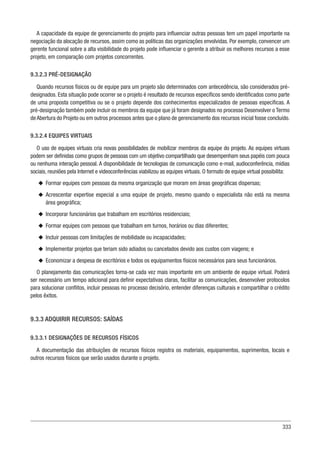 333
A capacidade da equipe de gerenciamento do projeto para influenciar outras pessoas tem um papel importante na
negociação da alocação de recursos, assim como as políticas das organizações envolvidas. Por exemplo, convencer um
gerente funcional sobre a alta visibilidade do projeto pode influenciar o gerente a atribuir os melhores recursos a esse
projeto, em comparação com projetos concorrentes.
9.3.2.3 PRÉ-DESIGNAÇÃO
Quando recursos físicos ou de equipe para um projeto são determinados com antecedência, são considerados pré-
designados. Esta situação pode ocorrer se o projeto é resultado de recursos específicos sendo identificados como parte
de uma proposta competitiva ou se o projeto depende dos conhecimentos especializados de pessoas específicas. A
pré-designação também pode incluir os membros da equipe que já foram designados no processo Desenvolver o Termo
de Abertura do Projeto ou em outros processos antes que o plano de gerenciamento dos recursos inicial fosse concluído.
9.3.2.4 EQUIPES VIRTUAIS
O uso de equipes virtuais cria novas possibilidades de mobilizar membros da equipe do projeto. As equipes virtuais
podem ser definidas como grupos de pessoas com um objetivo compartilhado que desempenham seus papéis com pouca
ou nenhuma interação pessoal. A disponibilidade de tecnologias de comunicação como e-mail, audioconferência, mídias
sociais, reuniões pela Internet e videoconferências viabilizou as equipes virtuais. O formato de equipe virtual possibilita:
u
u Formar equipes com pessoas da mesma organização que moram em áreas geográficas dispersas;
u
u Acrescentar expertise especial a uma equipe de projeto, mesmo quando o especialista não está na mesma
área geográfica;
u
u Incorporar funcionários que trabalham em escritórios residenciais;
u
u Formar equipes com pessoas que trabalham em turnos, horários ou dias diferentes;
u
u Incluir pessoas com limitações de mobilidade ou incapacidades;
u
u Implementar projetos que teriam sido adiados ou cancelados devido aos custos com viagens; e
u
u Economizar a despesa de escritórios e todos os equipamentos físicos necessários para seus funcionários.
O planejamento das comunicações torna-se cada vez mais importante em um ambiente de equipe virtual. Poderá
ser necessário um tempo adicional para definir expectativas claras, facilitar as comunicações, desenvolver protocolos
para solucionar conflitos, incluir pessoas no processo decisório, entender diferenças culturais e compartilhar o crédito
pelos êxitos.
9.3.3 ADQUIRIR RECURSOS: SAÍDAS
9.3.3.1 DESIGNAÇÕES DE RECURSOS FÍSICOS
A documentação das atribuições de recursos físicos registra os materiais, equipamentos, suprimentos, locais e
outros recursos físicos que serão usados durante o projeto.
 