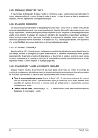 334 Parte 1 - Guia
9.3.3.2 DESIGNAÇÕES DA EQUIPE DO PROJETO
A documentação de designações de equipe registra os membros da equipe e suas funções e responsabilidades no
projeto.A documentação pode incluir um diretório da equipe do projeto e inclusão de nomes no plano de gerenciamento
do projeto, como nos organogramas e cronogramas do projeto.
9.3.3.3 CALENDÁRIOS DOS RECURSOS
Um calendário dos recursos identifica os dias de trabalho, turnos, início e fim do horário de trabalho normal, fins de
semana e feriados públicos quando cada recurso específico está disponível. Informações sobre quais recursos (como
equipe, equipamentos e materiais) estão potencialmente disponíveis durante um período de atividades planejado são
usadas para a estimativa de utilização dos recursos. Os calendários dos recursos também especificam quando e por
quanto tempo os recursos físicos e de equipe identificados do projeto estarão disponíveis durante o projeto. Essas
informações podem estar no nível da atividade ou do projeto. Isso inclui consideração de atributos como experiência
e/ou nível de habilidade dos recursos, assim como as diversas localizações geográficas.
9.3.3.4 SOLICITAÇÕES DE MUDANÇA
Descrito na Seção 4.3.3.4. Quando ocorrem mudanças como resultado da realização do processo Adquirir Recursos
(por exemplo, impactos no cronograma) ou quando ações corretivas ou preventivas recomendadas afetam qualquer
dos componentes do plano de gerenciamento do projeto ou os documentos do projeto, o gerente do projeto precisa
apresentar uma solicitação de mudança.As solicitações de mudança são processadas para revisão e disposição através
do processo Realizar o Controle Integrado de Mudanças (Seção 4.6).
9.3.3.5 ATUALIZAÇÕES NO PLANO DE GERENCIAMENTO DO PROJETO
Qualquer mudança no plano de gerenciamento do projeto passa pelo processo de controle de mudanças da
organização através de uma solicitação de mudança. Componentes do plano de gerenciamento do projeto que podem
ser atualizados como resultado da execução desse processo incluem, mas não estão limitados a:
u
u Plano de gerenciamento dos recursos. Descrito na Seção 9.1.3.1. O plano de gerenciamento dos recursos
pode ser atualizado para refletir a experiência real em aquisição de recursos para o projeto, incluindo lições
aprendidas em aquisição de recursos no início do projeto que afetarão como os recursos serão adquiridos
posteriormente no projeto.
u
u Linha de base dos custos. Descrito na Seção 7.3.3.1. A linha de base dos custos pode mudar como resultado
da aquisição de recursos para o projeto.
 