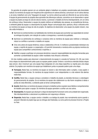 338 Parte 1 - Guia
Os gerentes de projetos operam em um ambiente global e trabalham em projetos caracterizados pela diversidade
cultural. Os membros da equipe com frequência têm experiência em setores diversos, comunicam-se em vários idiomas
e, às vezes, trabalham com uma “linguagem de equipe” ou norma cultural que pode ser diferente de sua norma nativa.
A equipe de gerenciamento de projetos deve aproveitar tais diferenças culturais, concentrar-se em desenvolver e apoiar
a equipe do projeto ao longo do ciclo de vida do mesmo, e promover o trabalho de forma interdependente, em um clima
de confiança mútua. Desenvolver a equipe do projeto melhora as habilidades das pessoas, as competências técnicas,
o ambiente global da equipe e o desempenho do projeto. Requer comunicação clara, oportuna, eficaz e eficiente entre
os membros da equipe ao longo da vida do projeto. Os objetivos de desenvolver uma equipe do projeto incluem, mas
não estão limitados a:
u
u Aprimorar os conhecimentos e as habilidades dos membros da equipe para aumentar sua capacidade de concluir
as entregas do projeto, com redução de custos e cronogramas, e aumento da qualidade;
u
u Aprimorar os sentimentos de confiança e consenso entre os membros da equipe para melhorar a motivação,
reduzir os conflitos e aumentar o trabalho em equipe;
u
u Criar uma cultura de equipe dinâmica, coesa e colaborativa a fim de: (1) melhorar a produtividade individual e da
equipe, o espírito de equipe e a cooperação, e (2) permitir treinamento e mentoria entre os próprios membros da
equipe para compartilhar conhecimentos e expertise; e
u
u Habilitar a equipe a participar em processos decisórios e assumir responsabilidade das soluções fornecidas para
aumentar a produtividade da equipe e obter resultados mais eficazes e eficientes.
Um dos modelos usados para descrever o desenvolvimento da equipe é a escada de Tuckman [19, 20], que inclui
cinco etapas de desenvolvimento pelas quais as equipes podem passar. Embora a ocorrência ordenada dessas etapas
seja comum, não é incomum que uma equipe fique estagnada em uma etapa específica ou regrida para uma etapa
anterior. Os projetos com membros da equipe que trabalharam juntos no passado podem pular uma etapa.
u
u Formação. Nesta fase, os membros da equipe se reúnem e são informados sobre o projeto, e seus papéis e
responsabilidades formais. Os membros da equipe tendem a ser independentes e a não estarem tão abertos
nesta fase.
u
u Conflito. Nesta fase, a equipe começa a considerar o trabalho do projeto, as decisões técnicas e a abordagem
de gerenciamento de projetos. Se os membros da equipe não colaborarem ou não forem receptivos à ideias e
pontos de vista diferentes, o ambiente pode se tornar contraprodutivo.
u
u Acordo. Nesta fase,os membros da equipe começam a trabalhar juntos e ajustam seus hábitos e comportamentos
de trabalho para apoiar a equipe. Os membros da equipe aprendem a confiar uns nos outros.
u
u Desempenho.As equipes que alcançam a etapa de desempenho funcionam como uma unidade bem organizada.
São interdependentes e solucionam os problemas com segurança e eficácia.
u
u Dispersão. Nesta fase, a equipe conclui o trabalho e se desliga do projeto. Isso normalmente ocorre quando o
pessoal é liberado do projeto logo que as entregas são finalizadas, ou como parte do processo Encerrar o Projeto
ou Fase.
 