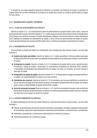 339
A duração de uma etapa específica depende da dinâmica, do tamanho e da liderança da equipe. Os gerentes de
projetos devem ter um bom entendimento da dinâmica da equipe para orientar os membros durante todas as etapas
de forma eficaz.
9.4.1 DESENVOLVER A EQUIPE: ENTRADAS
9.4.1.1 PLANO DE GERENCIAMENTO DO PROJETO
Descrito na seção 4.2.3.1. Os componentes do plano de gerenciamento do projeto incluem, entre outros, o plano de
gerenciamento dos recursos.Descrito na Seção 9.1.3.1,o plano de gerenciamento dos recursos fornece orientação sobre
como fornecer aos membros da equipe do projeto recompensas, feedback, treinamento adicional e ações disciplinares
como resultado de avaliações de desempenho da equipe e outras formas de gerenciamento da equipe do projeto.
O plano de gerenciamento dos recursos também pode incluir os critérios de avaliação do desempenho da equipe.
9.4.1.2 DOCUMENTOS DO PROJETO
Os documentos do projeto que podem ser considerados como entradas para este processo incluem, mas não estão
limitados a:
u
u Registro das lições aprendidas. Descrito na Seção 4.4.3.1. Lições aprendidas no início do projeto associadas
ao desenvolvimento da equipe podem ser aplicadas às fases posteriores do projeto para melhorar o desempenho
da equipe.
u
u Cronograma do projeto. Descrito na Seção 6.5.3.2. O cronograma do projeto define como e quando fornecer
treinamento à equipe do projeto e desenvolver as competências necessárias em diferentes fases. Identifica
a necessidade de estratégias para desenvolvimento de equipe com base em variações, se houver, durante a
execução do projeto.
u
u Designações da equipe do projeto. Descrito na Seção 9.3.3.1.As designações da equipe do projeto identificam
os papéis e as responsabilidades da equipe e dos seus membros.
u
u Calendários dos recursos. Descrito na Seção 9.2.1.2. Os calendários dos recursos identificam as ocasiões em
que os membros da equipe do projeto podem participar de atividades de desenvolvimento da equipe. Ele também
ajuda a ilustrar a disponibilidade da equipe durante todo o projeto.
u
u Termo de nomeação da equipe. Descrito na Seção 9.1.3.2. O termo de nomeação da equipe é onde as diretrizes
operacionais da equipe são documentadas.Os valores e as diretrizes operacionais da equipe fornecem a estrutura
que descreve como a equipe vai operar em conjunto.
9.4.1.3 FATORES AMBIENTAIS DA EMPRESA
Os fatores ambientais da empresa que podem influenciar o processo Desenvolver a Equipe incluem, mas não estão
limitados a:
u
u Políticas de gerenciamento de recursos humanos referentes à contratação e demissão,avaliação de desempenho
de funcionários, registros de desenvolvimento e treinamento de funcionários, e reconhecimento e recompensas;
u
u Habilidades, competências e conhecimento especializado dos membros da equipe; e
u
u Distribuição geográfica dos membros da equipe.
 