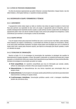 340 Parte 1 - Guia
9.4.1.4 ATIVOS DE PROCESSOS ORGANIZACIONAIS
Os ativos de processos organizacionais que podem influenciar o processo Desenvolver a Equipe incluem, mas não
estão limitados a, informações históricas e o repositório de lições aprendidas.
9.4.2 DESENVOLVER A EQUIPE: FERRAMENTAS E TÉCNICAS
9.4.2.1 AGRUPAMENTO
O agrupamento envolve colocar alguns ou todos os membros mais ativos da equipe do projeto no mesmo local
físico para aprimorar sua capacidade de atuar como uma equipe. O agrupamento pode ser temporário, como em
ocasiões estrategicamente importantes durante o projeto, ou pode continuar durante o projeto inteiro.As estratégias de
agrupamento podem incluir uma sala de reuniões da equipe, locais comuns para postagem de cronogramas, e outras
conveniências que incentivam a comunicação e o senso de comunidade.
9.4.2.2 EQUIPES VIRTUAIS
O uso de equipes virtuais pode proporcionar benefícios tais como o uso de recursos mais hábeis, custos reduzidos,
menos despesas com viagens e transferências, e a proximidade dos membros da equipe com fornecedores, clientes,
ou de outras partes interessadas importantes. As equipes virtuais podem usar tecnologias para criar um ambiente de
equipe online onde a equipe pode armazenar arquivos, usar tópicos de conversação para discutir questões e manter
um calendário da equipe.
9.4.2.3 TECNOLOGIAS DE COMUNICAÇÕES
Descrito na Seção 10.1.2.3. As tecnologias de comunicações são importantes na abordagem das questões de
desenvolvimento de equipes agrupadas e virtuais. Elas ajudam a desenvolver um ambiente harmonioso para a equipe
agrupada e um entendimento melhor para a equipe virtual,especialmente as que trabalham em fusos horários diferentes.
Exemplos de tecnologias de comunicações que podem ser usadas:
u
u Portal compartilhado. Um repositório compartilhado para troca de informações (por exemplo, website,
software de colaboração ou intranet) é eficaz para equipes de projetos virtuais.
u
u Videoconferências. As videoconferências são uma técnica importante para comunicação eficaz com
equipes virtuais.
u
u Audioconferências.A comunicação em uma equipe usando audioconferência é outra técnica para desenvolver
relacionamentos e confiança em equipes virtuais.
u
u E-mail/mensagens instantâneas. Comunicações periódicas usando e-mail e mensagens instantâneas
também são uma técnica eficaz.
 