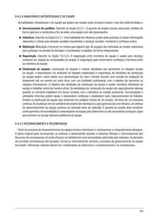 341
9.4.2.4 HABILIDADES INTERPESSOAIS E DE EQUIPE
As habilidades interpessoais e de equipe que podem ser usadas neste processo incluem, mas não estão limitadas a:
u
u Gerenciamento de conflitos. Descrito na Seção 9.5.2.1. O gerente do projeto precisa solucionar conflitos de
forma oportuna e construtiva a fim de obter uma equipe com alto desempenho.
u
u Influência. Descrito na Seção 9.5.2.1. Uma habilidade de influência usada neste processo é coletar informações
relevantes e críticas para abordar questões importantes e alcançar acordos, mantendo a confiança mútua.
u
u Motivação. Motivação é fornecer um motivo para alguém agir. As equipes são motivadas ao receber autonomia
para participar da tomada de decisões e incentivadas a trabalhar de forma independente.
u
u Negociação. Descrito na Seção 12.2.2.5. A negociação entre membros da equipe é usada para alcançar
consenso em relação às necessidades do projeto. A negociação pode desenvolver confiança e harmonia entre
os membros da equipe.
u
u Construção de equipes. Construção de equipes é realizar atividades que aprimorem as relações sociais
na equipe, e desenvolvam um ambiente de trabalho colaborativo e cooperativo. As atividades de construção
da equipe podem variar desde uma apresentação de cinco minutos durante uma reunião de avaliação do
andamento até um evento em outro local, com um facilitador profissional, com o objetivo de aprimorar as
relações interpessoais. O objetivo das atividades de construção da equipe é ajudar membros individuais da
equipe a trabalhar juntos de maneira eficaz. As estratégias de construção da equipe são especialmente valiosas
quando os membros trabalham em locais remotos, sem o benefício do contato presencial. Comunicações e
atividades informais podem ajudar a desenvolver confiança e estabelecer bons relacionamentos de trabalho.
Embora a construção da equipe seja essencial nos estágios iniciais de um projeto, ela deve ser um processo
contínuo.As mudanças em um ambiente de projeto são inevitáveis e, para gerenciá-las com eficácia, um esforço
de desenvolvimento da equipe contínuo ou renovado deve ser aplicado. O gerente do projeto deve monitorar
continuamente a funcionalidade e o desempenho da equipe para determinar se são necessárias quaisquer ações
para prevenir ou corrigir diversos problemas da equipe.
9.4.2.5 RECONHECIMENTO E RECOMPENSAS
Parte do processo de desenvolvimento da equipe envolve reconhecer e recompensar o comportamento desejável.
O plano original para recompensar as pessoas é desenvolvido durante o processo Planejar o Gerenciamento dos
Recursos. As recompensas só serão eficazes se satisfizerem uma necessidade valorizada pelo indivíduo. As decisões
de conceder recompensas são tomadas, formal ou informalmente, durante o processo de gerenciamento da equipe
do projeto. Diferenças culturais devem ser consideradas ao determinar o reconhecimento e as recompensas.
 