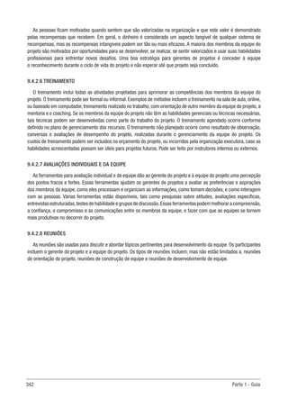 342 Parte 1 - Guia
As pessoas ficam motivadas quando sentem que são valorizadas na organização e que este valor é demonstrado
pelas recompensas que recebem. Em geral, o dinheiro é considerado um aspecto tangível de qualquer sistema de
recompensas, mas as recompensas intangíveis podem ser tão ou mais eficazes. A maioria dos membros da equipe do
projeto são motivados por oportunidades para se desenvolver, se realizar, se sentir valorizados e usar suas habilidades
profissionais para enfrentar novos desafios. Uma boa estratégia para gerentes de projetos é conceder à equipe
o reconhecimento durante o ciclo de vida do projeto e não esperar até que projeto seja concluído.
9.4.2.6 TREINAMENTO
O treinamento inclui todas as atividades projetadas para aprimorar as competências dos membros da equipe do
projeto. O treinamento pode ser formal ou informal. Exemplos de métodos incluem o treinamento na sala de aula, online,
ou baseado em computador, treinamento realizado no trabalho, com orientação de outro membro da equipe do projeto, a
mentoria e o coaching. Se os membros da equipe do projeto não têm as habilidades gerenciais ou técnicas necessárias,
tais técnicas podem ser desenvolvidas como parte do trabalho do projeto. O treinamento agendado ocorre conforme
definido no plano de gerenciamento dos recursos. O treinamento não planejado ocorre como resultado de observação,
conversas e avaliações de desempenho do projeto, realizadas durante o gerenciamento da equipe do projeto. Os
custos de treinamento podem ser incluídos no orçamento do projeto, ou incorridos pela organização executora, caso as
habilidades acrescentadas possam ser úteis para projetos futuros. Pode ser feito por instrutores internos ou externos.
9.4.2.7 AVALIAÇÕES INDIVIDUAIS E DA EQUIPE
As ferramentas para avaliação individual e da equipe dão ao gerente do projeto e à equipe do projeto uma percepção
dos pontos fracos e fortes. Essas ferramentas ajudam os gerentes de projetos a avaliar as preferências e aspirações
dos membros da equipe, como eles processam e organizam as informações, como tomam decisões, e como interagem
com as pessoas. Várias ferramentas estão disponíveis, tais como pesquisas sobre atitudes, avaliações específicas,
entrevistas estruturadas,testes de habilidade e grupos de discussão.Essas ferramentas podem melhorar a compreensão,
a confiança, o compromisso e as comunicações entre os membros da equipe, e fazer com que as equipes se tornem
mais produtivas no decorrer do projeto.
9.4.2.8 REUNIÕES
As reuniões são usadas para discutir e abordar tópicos pertinentes para desenvolvimento da equipe. Os participantes
incluem o gerente do projeto e a equipe do projeto. Os tipos de reuniões incluem, mas não estão limitados a, reuniões
de orientação do projeto, reuniões de construção de equipe e reuniões de desenvolvimento de equipe.
 