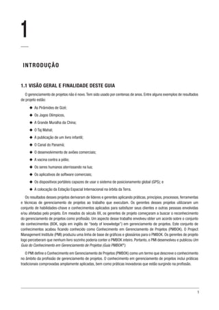 1
1
INTRODUÇÃO
1.1 VISÃO GERAL E FINALIDADE DESTE GUIA
O gerenciamento de projetos não é novo.Tem sido usado por centenas de anos. Entre alguns exemplos de resultados
de projeto estão:
u
u As Pirâmides de Gizé;
u
u Os Jogos Olímpicos,
u
u A Grande Muralha da China;
u
u O Taj Mahal;
u
u A publicação de um livro infantil;
u
u O Canal do Panamá;
u
u O desenvolvimento de aviões comerciais;
u
u A vacina contra a pólio;
u
u Os seres humanos aterrissando na lua;
u
u Os aplicativos de software comerciais;
u
u Os dispositivos portáteis capazes de usar o sistema de posicionamento global (GPS); e
u
u A colocação da Estação Espacial Internacional na órbita da Terra.
Os resultados desses projetos derivaram de líderes e gerentes aplicando práticas, princípios, processos, ferramentas
e técnicas de gerenciamento de projetos ao trabalho que executam. Os gerentes desses projetos utilizaram um
conjunto de habilidades-chave e conhecimentos aplicados para satisfazer seus clientes e outras pessoas envolvidas
e/ou afetadas pelo projeto. Em meados do século XX, os gerentes de projeto começaram a buscar o reconhecimento
do gerenciamento de projetos como profissão. Um aspecto desse trabalho envolveu obter um acordo sobre o conjunto
de conhecimentos (BOK, sigla em inglês de “body of knowledge”) em gerenciamento de projetos. Este conjunto de
conhecimentos acabou ficando conhecido como Conhecimento em Gerenciamento de Projetos (PMBOK). O Project
Management Institute (PMI) produziu uma linha de base de gráficos e glossários para o PMBOK. Os gerentes de projeto
logo perceberam que nenhum livro sozinho poderia conter o PMBOK inteiro. Portanto, o PMI desenvolveu e publicou Um
Guia do Conhecimento em Gerenciamento de Projetos (Guia PMBOK®
).
O PMI define o Conhecimento em Gerenciamento de Projetos (PMBOK) como um termo que descreve o conhecimento
no âmbito da profissão de gerenciamento de projetos. O conhecimento em gerenciamento de projetos inclui práticas
tradicionais comprovadas amplamente aplicadas, bem como práticas inovadoras que estão surgindo na profissão.
 
