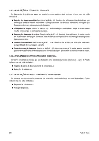 344 Parte 1 - Guia
9.4.3.4 ATUALIZAÇÕES DE DOCUMENTOS DO PROJETO
Os documentos do projeto que podem ser atualizados como resultado deste processo incluem, mas não estão
limitados a:
u
u Registro das lições aprendidas. Descrito na Seção 4.4.3.1. O registro das lições aprendidas é atualizado com
informações sobre os desafios encontrados e como poderiam ter sido evitados, assim como abordagens que
funcionaram bem para o desenvolvimento da equipe.
u
u Cronograma do projeto. Descrito na Seção 6.5.3.2. As atividades para desenvolver a equipe do projeto podem
resultar em mudanças no cronograma do projeto.
u
u Designações da equipe do projeto. Descrito na Seção 9.3.3.1. Quando o desenvolvimento da equipe resulta
em mudanças em designações acordadas, essas mudanças são registradas na documentação de designações
da equipe do projeto.
u
u Calendários dos recursos. Descrito na Seção 9.2.1.2. Os calendários dos recursos são atualizados para refletir
a disponibilidade de recursos para o projeto.
u
u Termo de nomeação da equipe. Descrito na Seção 9.1.3.2. O termo de nomeação da equipe pode ser atualizado
para refletir mudanças nas diretrizes operacionais acordadas da equipe que resultem do desenvolvimento da equipe.
9.4.3.5 ATUALIZAÇÕES NOS FATORES AMBIENTAIS DA EMPRESA
Os fatores ambientais da empresa que são atualizados como resultado do processo Desenvolver a Equipe do Projeto
incluem, mas não estão limitados a:
u
u Registros de planos de desenvolvimento de funcionários, e
u
u Avaliações de habilidades.
9.4.3.6 ATUALIZAÇÕES NOS ATIVOS DE PROCESSOS ORGANIZACIONAIS
Os ativos de processos organizacionais que são atualizados como resultado do processo Desenvolver a Equipe
incluem, mas não estão limitados a:
u
u Requisitos de treinamento, e
u
u Avaliação de pessoal.
 