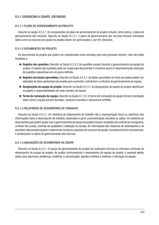 347
9.5.1 GERENCIAR A EQUIPE: ENTRADAS
9.5.1.1 PLANO DE GERENCIAMENTO DO PROJETO
Descrito na seção 4.2.3.1. Os componentes do plano de gerenciamento do projeto incluem, entre outros, o plano de
gerenciamento dos recursos. Descrito na Seção 9.1.3.1, o plano de gerenciamento dos recursos fornece orientação
sobre como os recursos da equipe do projeto devem ser gerenciados e, por fim, liberados.
9.5.1.2 DOCUMENTOS DO PROJETO
Os documentos do projeto que podem ser considerados como entradas para este processo incluem, mas não estão
limitados a:
u
u Registro das questões. Descrito na Seção 4.3.3.3. As questões surgem durante o gerenciamento da equipe do
projeto. O registro das questões pode ser usado para documentar e monitorar quem é responsável pela resolução
de questões específicas em um prazo definido.
u
u Registro das lições aprendidas. Descrito na Seção 4.4.3.1.As lições aprendidas no início do projeto podem ser
aplicadas às fases posteriores do projeto para aumentar a eficiência e a eficácia do gerenciamento da equipe.
u
u Designações da equipe do projeto. Descrito na Seção 9.3.3.1.As designações da equipe do projeto identificam
os papéis e responsabilidades de cada membro da equipe.
u
u Termo de nomeação da equipe. Descrito na Seção 9.1.3.2. O termo de nomeação da equipe fornece orientação
sobre como a equipe tomará decisões, conduzirá reuniões e solucionará conflitos.
9.5.1.3 RELATÓRIOS DE DESEMPENHO DO TRABALHO
Descrito na Seção 4.5.3.1. Os relatórios de desempenho do trabalho são a representação física ou eletrônica das
informações sobre o desempenho do trabalho, destinados a gerar conscientização, decisões ou ações. Os relatórios de
desempenhoquepodemajudarcomogerenciamentodaequipedoprojetoincluemresultadosdecontroledocronograma,
controle dos custos, controle da qualidade e validação do escopo. As informações dos relatórios de desempenho e as
previsões relacionadas ajudam a determinar os futuros requisitos de recursos da equipe,reconhecimento e recompensas,
e atualizações no plano de gerenciamento dos recursos.
9.5.1.4 AVALIAÇÕES DO DESEMPENHO DA EQUIPE
Descrito na Seção 9.4.3.1. A equipe de gerenciamento do projeto faz avaliações formais ou informais contínuas do
desempenho da equipe do projeto. Ao avaliar continuamente o desempenho da equipe do projeto, é possível adotar
ações para solucionar problemas, modificar a comunicação, abordar conflitos e melhorar a interação da equipe.
 