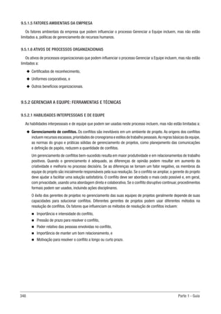 348 Parte 1 - Guia
9.5.1.5 FATORES AMBIENTAIS DA EMPRESA
Os fatores ambientais da empresa que podem influenciar o processo Gerenciar a Equipe incluem, mas não estão
limitados a, políticas de gerenciamento de recursos humanos.
9.5.1.6 ATIVOS DE PROCESSOS ORGANIZACIONAIS
Os ativos de processos organizacionais que podem influenciar o processo Gerenciar a Equipe incluem, mas não estão
limitados a:
u
u Certificados de reconhecimento,
u
u Uniformes corporativos, e
u
u Outros benefícios organizacionais.
9.5.2 GERENCIAR A EQUIPE: FERRAMENTAS E TÉCNICAS
9.5.2.1 HABILIDADES INTERPESSOAIS E DE EQUIPE
As habilidades interpessoais e de equipe que podem ser usadas neste processo incluem, mas não estão limitadas a:
u
u Gerenciamento de conflitos. Os conflitos são inevitáveis em um ambiente de projeto. As origens dos conflitos
incluem recursos escassos,prioridades de cronograma e estilos de trabalho pessoais.As regras básicas da equipe,
as normas do grupo e práticas sólidas de gerenciamento de projetos, como planejamento das comunicações
e definição de papéis, reduzem a quantidade de conflitos.
Um gerenciamento de conflitos bem-sucedido resulta em maior produtividade e em relacionamentos de trabalho
positivos. Quando o gerenciamento é adequado, as diferenças de opinião podem resultar em aumento da
criatividade e melhoria no processo decisório. Se as diferenças se tornam um fator negativo, os membros da
equipe do projeto são inicialmente responsáveis pela sua resolução. Se o conflito se ampliar, o gerente do projeto
deve ajudar a facilitar uma solução satisfatória. O conflito deve ser abordado o mais cedo possível e, em geral,
com privacidade, usando uma abordagem direta e colaborativa. Se o conflito disruptivo continuar, procedimentos
formais podem ser usados, incluindo ações disciplinares.
O êxito dos gerentes de projetos no gerenciamento das suas equipes de projetos geralmente depende de suas
capacidades para solucionar conflitos. Diferentes gerentes de projetos podem usar diferentes métodos na
resolução de conflitos. Os fatores que influenciam os métodos de resolução de conflitos incluem:
n
n Importância e intensidade do conflito,
n
n Pressão de prazo para resolver o conflito,
n
n Poder relativo das pessoas envolvidas no conflito,
n
n Importância de manter um bom relacionamento, e
n
n Motivação para resolver o conflito a longo ou curto prazo.
 