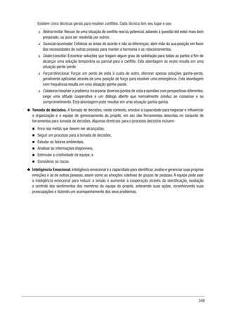 349
Existem cinco técnicas gerais para resolver conflitos. Cada técnica tem seu lugar e uso:
m
m Retirar/evitar. Recuar de uma situação de conflito real ou potencial, adiando a questão até estar mais bem
preparado, ou para ser resolvida por outros.
m
m Suavizar/acomodar. Enfatizar as áreas de acordo e não as diferenças; abrir mão da sua posição em favor
das necessidades de outras pessoas para manter a harmonia e os relacionamentos.
m
m Ceder/conciliar. Encontrar soluções que tragam algum grau de satisfação para todas as partes a fim de
alcançar uma solução temporária ou parcial para o conflito. Esta abordagem às vezes resulta em uma
situação perde-perde.
m
m Forçar/direcionar. Forçar um ponto de vista à custa de outro; oferecer apenas soluções ganha-perde,
geralmente aplicadas através de uma posição de força para resolver uma emergência. Esta abordagem
com frequência resulta em uma situação ganha-perde.
m
m Colaborar/resolver o problema.Incorporar diversos pontos de vista e opiniões com perspectivas diferentes;
exige uma atitude cooperativa e um diálogo aberto que normalmente conduz ao consenso e ao
comprometimento. Esta abordagem pode resultar em uma situação ganha-ganha.
u
u Tomada de decisões. A tomada de decisões, neste contexto, envolve a capacidade para negociar e influenciar
a organização e a equipe de gerenciamento do projeto, em vez das ferramentas descritas no conjunto de
ferramentas para tomada de decisões. Algumas diretrizes para o processo decisório incluem:
n
n Foco nas metas que devem ser alcançadas,
n
n Seguir um processo para a tomada de decisões,
n
n Estudar os fatores ambientais,
n
n Analisar as informações disponíveis,
n
n Estimular a criatividade da equipe, e
n
n Considerar os riscos.
u
u Inteligência Emocional. Inteligência emocional é a capacidade para identificar,avaliar e gerenciar suas próprias
emoções e as de outras pessoas, assim como as emoções coletivas de grupos de pessoas. A equipe pode usar
a inteligência emocional para reduzir a tensão e aumentar a cooperação através da identificação, avaliação
e controle dos sentimentos dos membros da equipe do projeto, antevendo suas ações, reconhecendo suas
preocupações e fazendo um acompanhamento dos seus problemas.
 