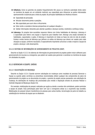350 Parte 1 - Guia
u
u Influência. Como os gerentes de projetos frequentemente têm pouca ou nenhuma autoridade direta sobre
os membros da equipe em um ambiente matricial, sua capacidade para influenciar as partes interessadas
oportunamente é essencial para o êxito do projeto. As principais habilidades de influência incluem:
n
n Capacidade de persuasão;
n
n Articular claramente pontos e posições;
n
n Alta capacidade para ouvir ativa e eficazmente;
n
n Estar ciente e considerar diversas perspectivas em qualquer situação; e
n
n Coletar informações relevantes para abordar questões e alcançar acordos, mantendo a confiança mútua.
u
u Liderança. Os projetos bem-sucedidos requerem líderes com fortes habilidades de liderança. Liderança é
a capacidade para liderar uma equipe e inspirá-los para trabalhar bem. Abrange uma ampla variedade de
habilidades, capacidades e ações. A liderança é importante em todas as fases do ciclo de vida do projeto.
Existem muitas teorias de liderança que definem os estilos de liderança que devem ser usados para cada
situação ou equipe, conforme necessário. É especialmente importante comunicar a visão e inspirar a equipe do
projeto a alcançar o alto desempenho.
9.5.2.2 SISTEMA DE INFORMAÇÕES DE GERENCIAMENTO DE PROJETOS (SIGP)
Descrito na Seção 4.3.2.2. Os sistemas de informações de gerenciamento de projetos podem incluir softwares para
gerenciamento de recursos ou cronograma, que podem ser usados para gerenciar e coordenar os membros da equipe
em atividades do projeto.
9.5.3 GERENCIAR A EQUIPE: SAÍDAS
9.5.3.1 SOLICITAÇÕES DE MUDANÇA
Descrito na Seção 4.3.3.4. Quando ocorrem solicitações de mudanças como resultado do processo Gerenciar a
Equipe ou quando ações corretivas ou preventivas recomendadas afetam qualquer dos componentes do plano de
gerenciamento do projeto ou os documentos do projeto, o gerente do projeto precisa apresentar uma solicitação de
mudança. As solicitações de mudança são processadas para revisão e disposição através do processo Realizar o
Controle Integrado de Mudanças (Seção 4.6).
Por exemplo, mobilizações de pessoal, realizadas por opção ou devido a eventos não controláveis, podem perturbar
a equipe do projeto. Essa perturbação pode fazer com que o cronograma atrase ou o orçamento seja excedido.
Mobilizações de pessoal incluem transferência de pessoas para outras tarefas, terceirização de parte do trabalho ou
substituição de membros da equipe que se afastaram.
 