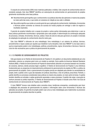 2	 Parte 1 - Guia
O conjunto de conhecimentos (BOK) inclui materiais publicados e inéditos. Este conjunto de conhecimentos está em
constante evolução. Este Guia PMBOK®
identifica um subconjunto de conhecimentos em gerenciamento de projetos
geralmente reconhecidos como boas práticas.
u
u Reconhecimento geral significa que o conhecimento e as práticas descritas são aplicáveis à maioria dos projetos
na maior parte das vezes, e que existe um consenso em relação ao seu valor e utilidade.
u
u Boa prática significa que existe um acordo geral de que a aplicação do conhecimento, habilidades, ferramentas
e técnicas podem aumentar as chances de sucesso de muitos projetos em entregar o valor de negócio e
resultados esperados.
O gerente de projetos trabalha com a equipe do projeto e outras partes interessadas para determinar e usar as
boas práticas geralmente reconhecidas e apropriadas para cada projeto. A determinação da combinação adequada
de processos, entradas, ferramentas, técnicas, saídas e fases de ciclo de vida para gerenciar um projeto é chamada
de adaptação da aplicação do conhecimento descrito neste guia.
Este Guia PMBOK®
é diferente de uma metodologia. Uma metodologia é um sistema de práticas, técnicas,
procedimentos e regras usadas por aqueles que trabalham numa disciplina. Este Guia PMBOK®
é uma base sobre a
qual as organizações podem criar metodologias, políticas, procedimentos, regras, ferramentas e técnicas e fases do
ciclo de vida necessários para a prática do gerenciamento de projetos.
1.1.1 O PADRÃO DE GERENCIAMENTO DE PROJETOS
Este guia baseia-se no Padrão de Gerenciamento de Projetos [1]. Um padrão é um documento estabelecido por uma
autoridade, costume ou consenso geral como um modelo ou exemplo. Como padrão do American National Standards
Institute (ANSI), o Padrão de Gerenciamento de Projetos foi desenvolvido utilizando um processo baseado nos conceitos
de consenso, abertura, devido processo legal e equilíbrio. O Padrão de Gerenciamento de Projetos é uma referência
fundamental para os programas de desenvolvimento profissional de gerenciamento de projetos do PMI e a prática do
gerenciamento de projetos. Como o gerenciamento de projetos precisa ser adaptado para atender às necessidades do
projeto, tanto o padrão como o guia são baseados em práticas descritivas, e não em práticas prescritivas. Portanto, o
padrão identifica os processos considerados boas práticas na maioria dos projetos, na maior parte do tempo. O padrão
também identifica as entradas e saídas geralmente associadas a esses processos. O padrão não exige a execução de
nenhum processo ou prática específica. O Padrão de Gerenciamento de Projetos é incluído como Parte II do Guia do
Conhecimento em Gerenciamento de Projetos (Guia PMBOK®
).
O Guia PMBOK®
fornece mais detalhes sobre conceitos-chave, tendências emergentes, considerações para fazer
a adaptação dos processos de gerenciamento de projetos e informações sobre como ferramentas e técnicas são
aplicadas aos projetos. Os gerentes de projeto podem usar uma ou mais metodologias para implementar os processos
de gerenciamento de projetos descritos no padrão.
 