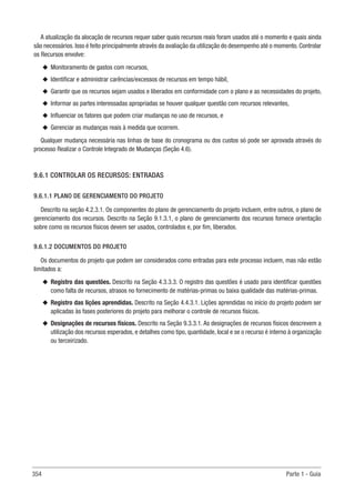 354 Parte 1 - Guia
A atualização da alocação de recursos requer saber quais recursos reais foram usados até o momento e quais ainda
são necessários. Isso é feito principalmente através da avaliação da utilização do desempenho até o momento. Controlar
os Recursos envolve:
u
u Monitoramento de gastos com recursos,
u
u Identificar e administrar carências/excessos de recursos em tempo hábil,
u
u Garantir que os recursos sejam usados e liberados em conformidade com o plano e as necessidades do projeto,
u
u Informar as partes interessadas apropriadas se houver qualquer questão com recursos relevantes,
u
u Influenciar os fatores que podem criar mudanças no uso de recursos, e
u
u Gerenciar as mudanças reais à medida que ocorrem.
Qualquer mudança necessária nas linhas de base do cronograma ou dos custos só pode ser aprovada através do
processo Realizar o Controle Integrado de Mudanças (Seção 4.6).
9.6.1 CONTROLAR OS RECURSOS: ENTRADAS
9.6.1.1 PLANO DE GERENCIAMENTO DO PROJETO
Descrito na seção 4.2.3.1. Os componentes do plano de gerenciamento do projeto incluem, entre outros, o plano de
gerenciamento dos recursos. Descrito na Seção 9.1.3.1, o plano de gerenciamento dos recursos fornece orientação
sobre como os recursos físicos devem ser usados, controlados e, por fim, liberados.
9.6.1.2 DOCUMENTOS DO PROJETO
Os documentos do projeto que podem ser considerados como entradas para este processo incluem, mas não estão
limitados a:
u
u Registro das questões. Descrito na Seção 4.3.3.3. O registro das questões é usado para identificar questões
como falta de recursos, atrasos no fornecimento de matérias-primas ou baixa qualidade das matérias-primas.
u
u Registro das lições aprendidas. Descrito na Seção 4.4.3.1. Lições aprendidas no início do projeto podem ser
aplicadas às fases posteriores do projeto para melhorar o controle de recursos físicos.
u
u Designações de recursos físicos. Descrito na Seção 9.3.3.1. As designações de recursos físicos descrevem a
utilização dos recursos esperados, e detalhes como tipo, quantidade, local e se o recurso é interno à organização
ou terceirizado.
 