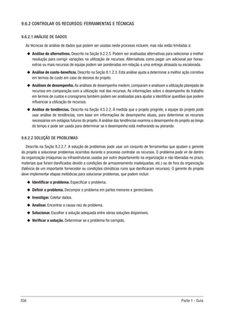 356 Parte 1 - Guia
9.6.2 CONTROLAR OS RECURSOS: FERRAMENTAS E TÉCNICAS
9.6.2.1 ANÁLISE DE DADOS
As técnicas de análise de dados que podem ser usadas neste processo incluem, mas não estão limitadas a:
u
u Análise de alternativas. Descrito na Seção 9.2.2.5. Podem ser analisadas alternativas para selecionar a melhor
resolução para corrigir variações na utilização de recursos. Alternativas como pagar um adicional por horas-
extras ou mais recursos de equipe podem ser ponderadas em relação a uma entrega atrasada ou escalonada.
u
u Análise de custo-benefício. Descrito na Seção 8.1.2.3. Esta análise ajuda a determinar a melhor ação corretiva
em termos de custo em caso de desvios do projeto.
u
u Análises de desempenho. As análises de desempenho medem, comparam e analisam a utilização planejada de
recursos em comparação com a utilização real dos recursos. As informações sobre o desempenho do trabalho
em termos de custos e cronograma também podem ser analisadas para ajudar a identificar questões que podem
influenciar a utilização de recursos.
u
u Análise de tendências. Descrito na Seção 4.5.2.2. À medida que o projeto progride, a equipe do projeto pode
usar análise de tendências, com base em informações de desempenho atuais, para determinar os recursos
necessários em estágios futuros do projeto.A análise das tendências examina o desempenho do projeto ao longo
do tempo e pode ser usada para determinar se o desempenho está melhorando ou piorando.
9.6.2.2 SOLUÇÃO DE PROBLEMAS
Descrito na Seção 8.2.2.7. A solução de problemas pode usar um conjunto de ferramentas que ajudam o gerente
do projeto a solucionar problemas ocorridos durante o processo controlar os recursos. O problema pode vir de dentro
da organização (máquinas ou infraestruturas usadas por outro departamento na organização e não liberadas no prazo,
materiais que foram danificados devido a condições de armazenamento inadequadas, etc.) ou de fora da organização
(falência de um importante fornecedor ou condições climáticas ruins que danificaram recursos). O gerente do projeto
deve implementar etapas metódicas para solucionar problemas, que podem incluir:
u
u Identificar o problema. Especificar o problema.
u
u Definir o problema. Decompor o problema em partes menores e gerenciáveis.
u
u Investigar. Coletar dados.
u
u Analisar. Encontrar a causa-raiz do problema.
u
u Solucionar. Escolher a solução adequada entre várias soluções disponíveis.
u
u Verificar a solução. Determinar se o problema foi corrigido.
 