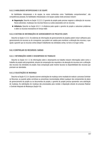 357
9.6.2.3 HABILIDADES INTERPESSOAIS E DE EQUIPE
As habilidades interpessoais e de equipe, às vezes conhecidas como “habilidades comportamentais”, são
competências pessoais. As habilidades interpessoais e de equipe usadas neste processo incluem:
u
u Negociação. Descrito na Seção 12.2.2.5. O gerente do projeto pode precisar negociar a obtenção de recursos
físicos adicionais, mudanças nos recursos físicos ou custos associados com os recursos.
u
u Influência. Descrito na Seção 9.5.2.1. A influência pode ajudar o gerente do projeto a solucionar problemas
e obter os recursos necessários em tempo hábil.
9.6.2.4 SISTEMA DE INFORMAÇÕES DE GERENCIAMENTO DE PROJETOS (SIGP)
Descrito na Seção 4.3.2.2. Os sistemas de informações de gerenciamento de projetos podem incluir softwares para
gerenciamento de recursos ou de cronograma, que podem ser usados para monitorar a utilização dos recursos, o que
ajuda a garantir que os recursos certos estejam trabalhando nas atividades certas, na hora e no lugar certos.
9.6.3 CONTROLAR OS RECURSOS: SAÍDAS
9.6.3.1 INFORMAÇÕES SOBRE O DESEMPENHO DO TRABALHO
Descrito na Seção 4.5.1.3. As informações sobre o desempenho do trabalho incluem informações sobre como o
trabalho do projeto está progredindo, através de comparação dos requisitos e da alocação de recursos com a utilização
dos recursos nas atividades do projeto. Essa comparação pode mostrar lacunas na disponibilidade dos recursos que
precisam ser abordadas.
9.6.3.2 SOLICITAÇÕES DE MUDANÇA
Descrito na Seção 4.3.3.4. Quando ocorrem solicitações de mudança como resultado de realizar o processo Controlar
os Recursos, ou quando ações corretivas ou preventivas recomendadas afetam qualquer dos componentes do plano
de gerenciamento do projeto ou os documentos do projeto, o gerente do projeto precisa apresentar uma solicitação
de mudança. As solicitações de mudança são processadas para revisão e disposição através do processo Realizar
o Controle Integrado de Mudanças (Seção 4.6).
 