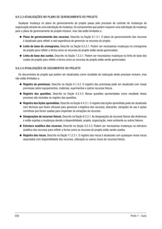 358 Parte 1 - Guia
9.6.3.3 ATUALIZAÇÕES NO PLANO DE GERENCIAMENTO DO PROJETO
Qualquer mudança no plano de gerenciamento do projeto passa pelo processo de controle de mudanças da
organização através de uma solicitação de mudança.Os componentes que podem requerer uma solicitação de mudança
para o plano de gerenciamento do projeto incluem, mas não estão limitados a:
u
u Plano de gerenciamento dos recursos. Descrito na Seção 9.1.3.1. O plano de gerenciamento dos recursos
é atualizado para refletir a real experiência de gerenciar os recursos do projeto.
u
u Linha de base do cronograma. Descrito na Seção 6.5.3.1. Podem ser necessárias mudanças no cronograma
do projeto para refletir a forma como os recursos do projeto estão sendo gerenciados.
u
u Linha de base dos custos. Descrito na Seção 7.3.3.1. Podem ser necessárias mudanças na linha de base dos
custos do projeto para refletir a forma como os recursos do projeto estão sendo gerenciados.
9.6.3.4 ATUALIZAÇÕES DE DOCUMENTOS DO PROJETO
Os documentos do projeto que podem ser atualizados como resultado da realização deste processo incluem, mas
não estão limitados a:
u
u Registro de premissas. Descrito na Seção 4.1.3.2. O registro das premissas pode ser atualizado com novas
premissas sobre equipamentos, materiais, suprimentos e outros recursos físicos.
u
u Registro das questões. Descrito na Seção 4.3.3.3. Novas questões apresentadas como resultado desse
processo são incluídas no registro das questões.
u
u Registro das lições aprendidas. Descrito na Seção 4.4.3.1. O registro das lições aprendidas pode ser atualizado
com técnicas que foram eficazes para gerenciar a logística dos recursos, descartes, variações de uso e ações
corretivas que foram usadas para responder às variações de recursos.
u
u Designações de recursos físicos. Descrito na Seção 9.3.3.1.As designações de recursos físicos são dinâmicas
e estão sujeitas a mudanças devido a disponibilidade, projeto, organização, meio ambiente ou outros fatores.
u
u Estrutura analítica dos recursos. Descrito na Seção 9.2.3.3. Podem ser necessárias mudanças na estrutura
analítica dos recursos para refletir a forma como os recursos do projeto estão sendo usados.
u
u Registro dos riscos. Descrito na Seção 11.2.3.1. O registro dos riscos é atualizado com quaisquer novos riscos
associados com disponibilidade dos recursos, utilização ou outros riscos de recursos físicos. 
 