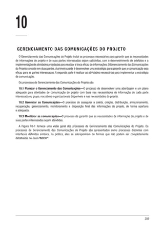 359
10
GERENCIAMENTO DAS COMUNICAÇÕES DO PROJETO
O Gerenciamento das Comunicações do Projeto inclui os processos necessários para garantir que as necessidades
de informações do projeto e de suas partes interessadas sejam satisfeitas, com o desenvolvimento de artefatos e a
implementação de atividades projetadas para realizar a troca eficaz de informações.O Gerenciamento das Comunicações
do Projeto consiste em duas partes.A primeira parte é desenvolver uma estratégia para garantir que a comunicação seja
eficaz para as partes interessadas. A segunda parte é realizar as atividades necessárias para implementar a estratégia
de comunicação.
Os processos de Gerenciamento das Comunicações do Projeto são:
10.1 Planejar o Gerenciamento das Comunicações—O processo de desenvolver uma abordagem e um plano
adequado para atividades de comunicação do projeto com base nas necessidades de informação de cada parte
interessada ou grupo, nos ativos organizacionais disponíveis e nas necessidades do projeto.
10.2 Gerenciar as Comunicações—O processo de assegurar a coleta, criação, distribuição, armazenamento,
recuperação, gerenciamento, monitoramento e disposição final das informações do projeto, de forma oportuna
e adequada.
10.3 Monitorar as comunicações—O processo de garantir que as necessidades de informação do projeto e de
suas partes interessadas sejam atendidas.
A Figura 10-1 fornece uma visão geral dos processos de Gerenciamento das Comunicações do Projeto. Os
processos de Gerenciamento das Comunicações do Projeto são apresentados como processos discretos com
interfaces definidas embora, na prática, eles se sobreponham de formas que não podem ser completamente
detalhadas no Guia PMBOK®
.
 