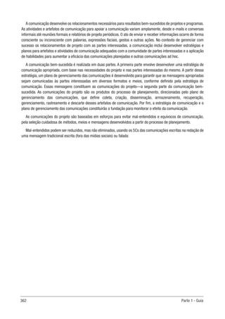 362 Parte 1 - Guia
A comunicação desenvolve os relacionamentos necessários para resultados bem-sucedidos de projetos e programas.
As atividades e artefatos de comunicação para apoiar a comunicação variam amplamente, desde e-mails e conversas
informais até reuniões formais e relatórios de projeto periódicos. O ato de enviar e receber informações ocorre de forma
consciente ou inconsciente com palavras, expressões faciais, gestos e outras ações. No contexto de gerenciar com
sucesso os relacionamentos de projeto com as partes interessadas, a comunicação inclui desenvolver estratégias e
planos para artefatos e atividades de comunicação adequados com a comunidade de partes interessadas e a aplicação
de habilidades para aumentar a eficácia das comunicações planejadas e outras comunicações ad hoc.
A comunicação bem-sucedida é realizada em duas partes. A primeira parte envolve desenvolver uma estratégia de
comunicação apropriada, com base nas necessidades do projeto e nas partes interessadas do mesmo. A partir dessa
estratégia, um plano de gerenciamento das comunicações é desenvolvido para garantir que as mensagens apropriadas
sejam comunicadas às partes interessadas em diversos formatos e meios, conforme definido pela estratégia de
comunicação. Essas mensagens constituem as comunicações do projeto—a segunda parte da comunicação bem-
sucedida. As comunicações do projeto são os produtos do processo de planejamento, direcionadas pelo plano de
gerenciamento das comunicações, que define coleta, criação, disseminação, armazenamento, recuperação,
gerenciamento, rastreamento e descarte desses artefatos de comunicação. Por fim, a estratégia de comunicação e o
plano de gerenciamento das comunicações constituirão a fundação para monitorar o efeito da comunicação.
As comunicações do projeto são baseadas em esforços para evitar mal-entendidos e equívocos de comunicação,
pela seleção cuidadosa de métodos, meios e mensagens desenvolvidos a partir do processo de planejamento.
Mal-entendidos podem ser reduzidos, mas não eliminados, usando os 5Cs das comunicações escritas na redação de
uma mensagem tradicional escrita (fora das mídias sociais) ou falada:
 