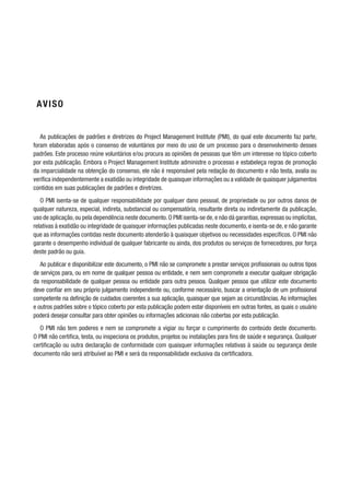 AVISO
As publicações de padrões e diretrizes do Project Management Institute (PMI), do qual este documento faz parte,
foram elaboradas após o consenso de voluntários por meio do uso de um processo para o desenvolvimento desses
padrões. Este processo reúne voluntários e/ou procura as opiniões de pessoas que têm um interesse no tópico coberto
por esta publicação. Embora o Project Management Institute administre o processo e estabeleça regras de promoção
da imparcialidade na obtenção do consenso, ele não é responsável pela redação do documento e não testa, avalia ou
verifica independentemente a exatidão ou integridade de quaisquer informações ou a validade de quaisquer julgamentos
contidos em suas publicações de padrões e diretrizes.
O PMI isenta-se de qualquer responsabilidade por qualquer dano pessoal, de propriedade ou por outros danos de
qualquer natureza, especial, indireta, substancial ou compensatória, resultante direta ou indiretamente da publicação,
uso de aplicação,ou pela dependência neste documento.O PMI isenta-se de,e não dá garantias,expressas ou implícitas,
relativas à exatidão ou integridade de quaisquer informações publicadas neste documento, e isenta-se de, e não garante
que as informações contidas neste documento atenderão à quaisquer objetivos ou necessidades específicos. O PMI não
garante o desempenho individual de qualquer fabricante ou ainda, dos produtos ou serviços de fornecedores, por força
deste padrão ou guia.
Ao publicar e disponibilizar este documento, o PMI não se compromete a prestar serviços profissionais ou outros tipos
de serviços para, ou em nome de qualquer pessoa ou entidade, e nem sem compromete a executar qualquer obrigação
da responsabilidade de qualquer pessoa ou entidade para outra pessoa. Qualquer pessoa que utilizar este documento
deve confiar em seu próprio julgamento independente ou, conforme necessário, buscar a orientação de um profissional
competente na definição de cuidados coerentes a sua aplicação, quaisquer que sejam as circunstâncias. As informações
e outros padrões sobre o tópico coberto por esta publicação podem estar disponíveis em outras fontes, as quais o usuário
poderá desejar consultar para obter opiniões ou informações adicionais não cobertas por esta publicação.
O PMI não tem poderes e nem se compromete a vigiar ou forçar o cumprimento do conteúdo deste documento.
O PMI não certifica, testa, ou inspeciona os produtos, projetos ou instalações para fins de saúde e segurança. Qualquer
certificação ou outra declaração de conformidade com quaisquer informações relativas à saúde ou segurança deste
documento não será atribuível ao PMI e será da responsabilidade exclusiva da certificadora.
 