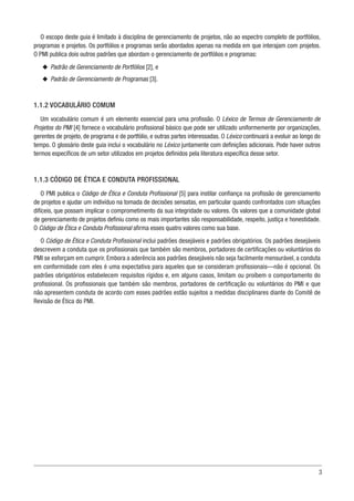 3
O escopo deste guia é limitado à disciplina de gerenciamento de projetos, não ao espectro completo de portfólios,
programas e projetos. Os portfólios e programas serão abordados apenas na medida em que interajam com projetos.
O PMI publica dois outros padrões que abordam o gerenciamento de portfólios e programas:
u
u Padrão de Gerenciamento de Portfólios [2], e
u
u Padrão de Gerenciamento de Programas [3].
1.1.2 VOCABULÁRIO COMUM
Um vocabulário comum é um elemento essencial para uma profissão. O Léxico de Termos de Gerenciamento de
Projetos do PMI [4] fornece o vocabulário profissional básico que pode ser utilizado uniformemente por organizações,
gerentes de projeto, de programa e de portfólio, e outras partes interessadas. O Léxico continuará a evoluir ao longo do
tempo. O glossário deste guia inclui o vocabulário no Léxico juntamente com definições adicionais. Pode haver outros
termos específicos de um setor utilizados em projetos definidos pela literatura específica desse setor.
1.1.3 CÓDIGO DE ÉTICA E CONDUTA PROFISSIONAL
O PMI publica o Código de Ética e Conduta Profissional [5] para instilar confiança na profissão de gerenciamento
de projetos e ajudar um indivíduo na tomada de decisões sensatas, em particular quando confrontados com situações
difíceis, que possam implicar o comprometimento da sua integridade ou valores. Os valores que a comunidade global
de gerenciamento de projetos definiu como os mais importantes são responsabilidade, respeito, justiça e honestidade.
O Código de Ética e Conduta Profissional afirma esses quatro valores como sua base.
O Código de Ética e Conduta Profissional inclui padrões desejáveis e padrões obrigatórios. Os padrões desejáveis
descrevem a conduta que os profissionais que também são membros, portadores de certificações ou voluntários do
PMI se esforçam em cumprir. Embora a aderência aos padrões desejáveis não seja facilmente mensurável, a conduta
em conformidade com eles é uma expectativa para aqueles que se consideram profissionais—não é opcional. Os
padrões obrigatórios estabelecem requisitos rígidos e, em alguns casos, limitam ou proíbem o comportamento do
profissional. Os profissionais que também são membros, portadores de certificação ou voluntários do PMI e que
não apresentem conduta de acordo com esses padrões estão sujeitos a medidas disciplinares diante do Comitê de
Revisão de Ética do PMI.
 