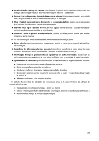 363
u
u Correta - Gramática e ortografia corretas. O uso deficiente da gramática ou ortografia incorreta pode ser uma
distração e também pode introduzir distorções na mensagem, reduzindo a credibilidade.
u
u Concisa - Expressão concisa e eliminação do excesso de palavras. Uma mensagem concisa e bem redigida
reduz as oportunidades de erros de entendimento da intenção da mensagem.
u
u Clara - Propósito e expressão claros direcionados às necessidades do leitor. Garantir que as necessidades
e os interesses do público sejam considerados na mensagem.
u
u Coerente - Fluxo lógico e coerente de ideias. Um fluxo lógico e coerente de ideias e o uso de “marcadores”
como introdução e resumos das ideias ao longo do texto.
u
u Controlada - Fluxo de palavras e ideias controlado. Controlar o fluxo de palavras e ideias pode envolver
imagens ou apenas resumos.
Os 5Cs das comunicações por escrito são apoiados por habilidades de comunicação, como:
u
u Escuta ativa. Permanecer engajado com o palestrante e resumir as conversas para garantir a troca eficaz
de informações.
u
u Consciência das diferenças culturais e pessoais. Desenvolver a consciência da equipe sobre diferenças
culturais e pessoais para reduzir mal-entendidos e aumentar a capacidade de comunicação.
u
u Identificação, definição e gerenciamento das expectativas das partes interessadas. Negociar com as
partes interessadas reduz a existência de expectativas conflitantes entre a comunidade de partes interessadas.
u
u Aprimoramento de habilidades.Aprimorar as habilidades de todos os membros da equipe nas seguintes atividades:
n
n Persuadir uma pessoa, equipe ou organização a executar uma ação;
n
n Motivar pessoas e fornecer incentivo ou confiança;
n
n Orientar para melhorar o desempenho e alcançar os resultados desejados;
n
n Negociar para alcançar acordos mutuamente aceitáveis entre as partes e reduzir atrasos de aprovação
ou decisão; e
n
n Solucionar conflitos para evitar impactos negativos.
Os atributos fundamentais das atividades de comunicação eficaz e do desenvolvimento de artefatos de
comunicação eficaz são:
n
n Clareza sobre o propósito da comunicação—definir seu objetivo;
n
n Entender o máximo possível sobre o destinatário das comunicações,atender as necessidades e as preferências; e
n
n Monitoramento e medição da eficácia das comunicações.
 