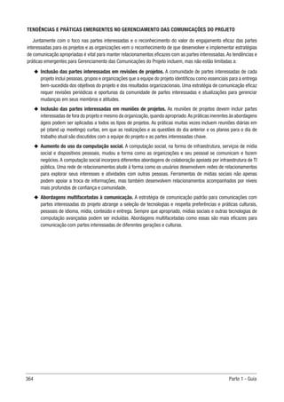 364 Parte 1 - Guia
TENDÊNCIAS E PRÁTICAS EMERGENTES NO GERENCIAMENTO DAS COMUNICAÇÕES DO PROJETO
Juntamente com o foco nas partes interessadas e o reconhecimento do valor do engajamento eficaz das partes
interessadas para os projetos e as organizações vem o reconhecimento de que desenvolver e implementar estratégias
de comunicação apropriadas é vital para manter relacionamentos eficazes com as partes interessadas.As tendências e
práticas emergentes para Gerenciamento das Comunicações do Projeto incluem, mas não estão limitadas a:
u
u Inclusão das partes interessadas em revisões de projetos. A comunidade de partes interessadas de cada
projeto inclui pessoas, grupos e organizações que a equipe do projeto identificou como essenciais para a entrega
bem-sucedida dos objetivos do projeto e dos resultados organizacionais. Uma estratégia de comunicação eficaz
requer revisões periódicas e oportunas da comunidade de partes interessadas e atualizações para gerenciar
mudanças em seus membros e atitudes.
u
u Inclusão das partes interessadas em reuniões de projetos. As reuniões de projetos devem incluir partes
interessadas de fora do projeto e mesmo da organização,quando apropriado.As práticas inerentes às abordagens
ágeis podem ser aplicadas a todos os tipos de projetos. As práticas muitas vezes incluem reuniões diárias em
pé (stand‐up meetings) curtas, em que as realizações e as questões do dia anterior e os planos para o dia de
trabalho atual são discutidos com a equipe do projeto e as partes interessadas chave.
u
u Aumento do uso da computação social. A computação social, na forma de infraestrutura, serviços de mídia
social e dispositivos pessoais, mudou a forma como as organizações e seu pessoal se comunicam e fazem
negócios. A computação social incorpora diferentes abordagens de colaboração apoiada por infraestrutura de TI
pública. Uma rede de relacionamentos alude à forma como os usuários desenvolvem redes de relacionamentos
para explorar seus interesses e atividades com outras pessoas. Ferramentas de mídias sociais não apenas
podem apoiar a troca de informações, mas também desenvolvem relacionamentos acompanhados por níveis
mais profundos de confiança e comunidade.
u
u Abordagens multifacetadas à comunicação. A estratégia de comunicação padrão para comunicações com
partes interessadas do projeto abrange a seleção de tecnologias e respeita preferências e práticas culturais,
pessoais de idioma, mídia, conteúdo e entrega. Sempre que apropriado, mídias sociais e outras tecnologias de
computação avançadas podem ser incluídas. Abordagens multifacetadas como essas são mais eficazes para
comunicação com partes interessadas de diferentes gerações e culturas.
 