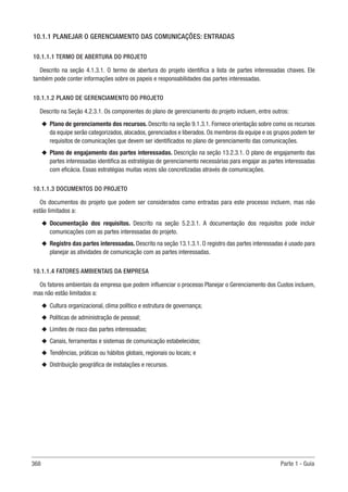 368 Parte 1 - Guia
10.1.1 PLANEJAR O GERENCIAMENTO DAS COMUNICAÇÕES: ENTRADAS
10.1.1.1 TERMO DE ABERTURA DO PROJETO
Descrito na seção 4.1.3.1. O termo de abertura do projeto identifica a lista de partes interessadas chaves. Ele
também pode conter informações sobre os papeis e responsabilidades das partes interessadas.
10.1.1.2 PLANO DE GERENCIAMENTO DO PROJETO
Descrito na Seção 4.2.3.1. Os componentes do plano de gerenciamento do projeto incluem, entre outros:
u
u Plano de gerenciamento dos recursos. Descrito na seção 9.1.3.1. Fornece orientação sobre como os recursos
da equipe serão categorizados, alocados, gerenciados e liberados. Os membros da equipe e os grupos podem ter
requisitos de comunicações que devem ser identificados no plano de gerenciamento das comunicações.
u
u Plano de engajamento das partes interessadas. Descrição na seção 13.2.3.1. O plano de engajamento das
partes interessadas identifica as estratégias de gerenciamento necessárias para engajar as partes interessadas
com eficácia. Essas estratégias muitas vezes são concretizadas através de comunicações.
10.1.1.3 DOCUMENTOS DO PROJETO
Os documentos do projeto que podem ser considerados como entradas para este processo incluem, mas não
estão limitados a:
u
u Documentação dos requisitos. Descrito na seção 5.2.3.1. A documentação dos requisitos pode incluir
comunicações com as partes interessadas do projeto.
u
u Registro das partes interessadas. Descrito na seção 13.1.3.1. O registro das partes interessadas é usado para
planejar as atividades de comunicação com as partes interessadas.
10.1.1.4 FATORES AMBIENTAIS DA EMPRESA
Os fatores ambientais da empresa que podem influenciar o processo Planejar o Gerenciamento dos Custos incluem,
mas não estão limitados a:
u
u Cultura organizacional, clima político e estrutura de governança;
u
u Políticas de administração de pessoal;
u
u Limites de risco das partes interessadas;
u
u Canais, ferramentas e sistemas de comunicação estabelecidos;
u
u Tendências, práticas ou hábitos globais, regionais ou locais; e
u
u Distribuição geográfica de instalações e recursos.
 