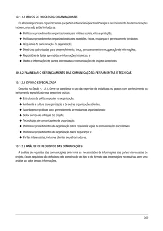 369
10.1.1.5 ATIVOS DE PROCESSOS ORGANIZACIONAIS
OsativosdeprocessosorganizacionaisquepodeminfluenciaroprocessoPlanejaroGerenciamentodasComunicações
incluem, mas não estão limitados a:
u
u Políticas e procedimentos organizacionais para mídias sociais, ética e proteção;
u
u Políticas e procedimentos organizacionais para questões, riscos, mudanças e gerenciamento de dados;
u
u Requisitos de comunicação da organização;
u
u Diretrizes padronizadas para desenvolvimento, troca, armazenamento e recuperação de informações;
u
u Repositório de lições aprendidas e informações históricas; e
u
u Dados e informações de partes interessadas e comunicações de projetos anteriores.
10.1.2 PLANEJAR O GERENCIAMENTO DAS COMUNICAÇÕES: FERRAMENTAS E TÉCNICAS
10.1.2.1 OPINIÃO ESPECIALIZADA
Descrito na Seção 4.1.2.1. Deve-se considerar o uso da expertise de indivíduos ou grupos com conhecimento ou
treinamento especializado nos seguintes tópicos:
u
u Estruturas de política e poder na organização;
u
u Ambiente e cultura da organização e de outras organizações clientes;
u
u Abordagens e práticas para gerenciamento de mudanças organizacionais;
u
u Setor ou tipo de entregas do projeto;
u
u Tecnologias de comunicações da organização;
u
u Políticas e procedimentos da organização sobre requisitos legais de comunicações corporativas;
u
u Políticas e procedimentos da organização sobre segurança; e
u
u Partes interessadas, inclusive clientes ou patrocinadores.
10.1.2.2 ANÁLISE DE REQUISITOS DAS COMUNICAÇÕES
A análise de requisitos das comunicações determina as necessidades de informações das partes interessadas do
projeto. Esses requisitos são definidos pela combinação do tipo e do formato das informações necessárias com uma
análise do valor dessas informações.
 