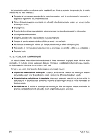 370 Parte 1 - Guia
As fontes de informações normalmente usadas para identificar e definir os requisitos das comunicações do projeto
incluem, mas não estão limitadas a:
u
u Requisitos de informações e comunicação das partes interessadas a partir do registro das partes interessadas e
do plano de engajamento das partes interessadas;
u
u Número de canais ou vias de comunicação em potencial, incluindo comunicação um para um, um para muitos
e muitos para muitos;
u
u Organogramas;
u
u Organização do projeto e responsabilidade, relacionamentos e interdependências das partes interessadas;
u
u Abordagem de desenvolvimento;
u
u Disciplinas, departamentos e especialidades envolvidas no projeto;
u
u Logística de quantas pessoas estarão envolvidas no projeto e em que locais;
u
u Necessidades de informações internas (por exemplo, na comunicação dentro das organizações);
u
u Necessidades de informações externas (por exemplo, na comunicação com a mídia, o público ou os contratados); e
u
u Requisitos legais.
10.1.2.3 TECNOLOGIAS DE COMUNICAÇÕES
Os métodos usados para transferir informações entre as partes interessadas do projeto podem variar de modo
significativo. Os métodos comuns usados para troca de informações e colaboração incluem conversas, reuniões,
documentos escritos, bancos de dados, mídias sociais e sites.
Os fatores que podem afetar a escolha da tecnologia de comunicação incluem:
u
u Urgência da necessidade de informações. A urgência, a frequência e o formato das informações a serem
comunicadas podem variar de acordo com o projeto e também nas diferentes fases de um projeto.
u
u Disponibilidade e confiabilidade da tecnologia. A tecnologia necessária para distribuição de artefatos de
comunicações do projeto deve ser compatível, disponível e acessível para todas as partes interessadas ao
longo do projeto.
u
u Facilidade de uso. A escolha de tecnologias de comunicações deve ser adequada para os participantes do
projeto e eventos de treinamento adequados devem ser planejados, quando apropriado.
 