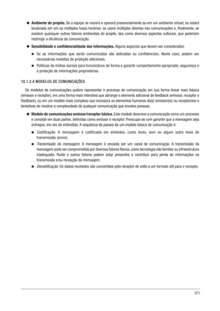 371
u
u Ambiente do projeto. Se a equipe se reunirá e operará presencialmente ou em um ambiente virtual; se estará
localizada em um ou múltiplos fusos horários; se usará múltiplos idiomas nas comunicações e, finalmente, se
existem quaisquer outros fatores ambientais do projeto, tais como diversos aspectos culturais, que poderiam
restringir a eficiência da comunicação.
u
u Sensibilidade e confidencialidade das informações. Alguns aspectos que devem ser considerados:
n
n Se as informações que serão comunicadas são delicadas ou confidenciais. Neste caso, podem ser
necessárias medidas de proteção adicionais.
n
n Políticas de mídias sociais para funcionários de forma a garantir comportamento apropriado, segurança e
a proteção de informações proprietárias.
10.1.2.4 MODELOS DE COMUNICAÇÕES
Os modelos de comunicações podem representar o processo de comunicação em sua forma linear mais básica
(emissor e receptor), em uma forma mais interativa que abrange o elemento adicional de feedback (emissor, receptor e
feedback), ou em um modelo mais complexo que incorpora os elementos humanos do(s) emissor(es) ou receptor(es) e
tentativas de mostrar a complexidade de qualquer comunicação que envolve pessoas.
u
u Modelo de comunicações emissor/receptor básico. Este modelo descreve a comunicação como um processo
e consiste em duas partes, definidas como emissor e receptor. Preocupa-se com garantir que a mensagem seja
entregue, em vez de entendida. A sequência de passos de um modelo básico de comunicação é:
n
n Codificação. A mensagem é codificada em símbolos, como texto, som ou algum outro meio de
transmissão (envio).
n
n Transmissão da mensagem. A mensagem é enviada por um canal de comunicação. A transmissão da
mensagem pode ser comprometida por diversos fatores físicos,como tecnologia não familiar ou infraestrutura
inadequada. Ruído e outros fatores podem estar presentes e contribuir para perda de informações na
transmissão e/ou recepção da mensagem.
n
n Decodificação. Os dados recebidos são convertidos pelo receptor de volta a um formato útil para o receptor.
 