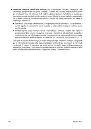 372 Parte 1 - Guia
u
u Exemplo de modelo de comunicações interativo. Este modelo também descreve a comunicação como
um processo que consiste em duas partes, o emissor e o receptor, mas reconhece a necessidade de garantir
que a mensagem tenha sido entendida. Neste modelo, ruído inclui quaisquer interferências ou barreiras que
poderiam comprometer o entendimento da mensagem, como a distração do receptor, variações nas percepções
dos receptores ou falta de conhecimento apropriado ou interesse. Os passos adicionais em um modelo de
comunicação interativo são:
n
n Confirmação. Após receber uma mensagem, o receptor pode sinalizar (confirmar) o seu recebimento, o
que não significa necessariamente que ele concorda ou compreende a mensagem—confirma apenas
que foi recebida.
n
n Feedback/resposta. Após a mensagem recebida ser decodificada e entendida, o receptor então codifica os
pensamentos e ideias em uma mensagem e em seguida a transmite de volta ao emissor original. Se o
remetente perceber que o feedback corresponde à mensagem original, a comunicação foi bem-sucedida.
Na comunicação entre pessoas, o feedback pode ser obtido com a escuta ativa, descrita na seção 10.2.2.6.
Como parte do processo de comunicação, o emissor é responsável por transmitir a mensagem, assegurando
que as informações comunicadas estão claras e completas e confirmando que a mensagem foi interpretada
corretamente. O receptor é responsável por garantir que as informações sejam recebidas integralmente,
interpretadas corretamente e confirmadas ou respondidas de forma apropriada. Esses componentes ocorrem
em um ambiente onde provavelmente haverá ruído e outras barreiras à comunicação eficaz.
 