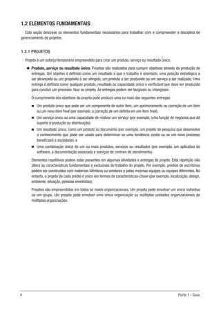 4	 Parte 1 - Guia
1.2 ELEMENTOS FUNDAMENTAIS
Esta seção descreve os elementos fundamentais necessários para trabalhar com e compreender a disciplina de
gerenciamento de projetos.
1.2.1 PROJETOS
Projeto é um esforço temporário empreendido para criar um produto, serviço ou resultado único.
u
u Produto, serviço ou resultado único. Projetos são realizados para cumprir objetivos através da produção de
entregas. Um objetivo é definido como um resultado a que o trabalho é orientado, uma posição estratégica a
ser alcançada ou um propósito a ser atingido, um produto a ser produzido ou um serviço a ser realizado. Uma
entrega é definida como qualquer produto, resultado ou capacidade único e verificável que deve ser produzido
para concluir um processo, fase ou projeto. As entregas podem ser tangíveis ou intangíveis.
O cumprimento dos objetivos do projeto pode produzir uma ou mais das seguintes entregas:
n
n Um produto único que pode ser um componente de outro item, um aprimoramento ou correção de um item
ou um novo item final (por exemplo, a correção de um defeito em um item final);
n
n Um serviço único ou uma capacidade de realizar um serviço (por exemplo, uma função de negócios que dá
suporte à produção ou distribuição);
n
n Um resultado único, como um produto ou documento (por exemplo, um projeto de pesquisa que desenvolve
o conhecimento que pode ser usado para determinar se uma tendência existe ou se um novo processo
beneficiará a sociedade); e
n
n Uma combinação única de um ou mais produtos, serviços ou resultados (por exemplo, um aplicativo de
software, a documentação associada e serviços de centrais de atendimento).
Elementos repetitivos podem estar presentes em algumas atividades e entregas de projeto. Esta repetição não
altera as características fundamentais e exclusivas do trabalho do projeto. Por exemplo, prédios de escritórios
podem ser construídos com materiais idênticos ou similares e pelas mesmas equipes ou equipes diferentes. No
entanto, o projeto de cada prédio é único em termos de características-chave (por exemplo, localização, design,
ambiente, situação, pessoas envolvidas).
Projetos são empreendidos em todos os níveis organizacionais. Um projeto pode envolver um único indivíduo
ou um grupo. Um projeto pode envolver uma única organização ou múltiplas unidades organizacionais de
múltiplas organizações.
 