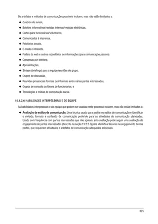 375
Os artefatos e métodos de comunicações possíveis incluem, mas não estão limitados a:
u
u Quadros de avisos,
u
u Boletins informativos/revistas internas/revistas eletrônicas,
u
u Cartas para funcionários/voluntários,
u
u Comunicados à imprensa,
u
u Relatórios anuais,
u
u E-mails e intranets,
u
u Portais da web e outros repositórios de informações (para comunicação passiva)
u
u Conversas por telefone,
u
u Apresentações,
u
u Síntese (briefings) para a equipe/reuniões de grupo,
u
u Grupos de discussão,
u
u Reuniões presenciais formais ou informais entre várias partes interessadas,
u
u Grupos de consulta ou fóruns de funcionários, e
u
u Tecnologias e mídias de computação social.
10.1.2.6 HABILIDADES INTERPESSOAIS E DE EQUIPE
As habilidades interpessoais e de equipe que podem ser usadas neste processo incluem, mas não estão limitadas a:
u
u Avaliação de estilos de comunicação. Uma técnica usada para avaliar os estilos de comunicação e identificar
o método, formato e conteúdo de comunicação preferido para as atividades de comunicação planejadas.
Usada com frequência com partes interessadas que não apoiam, esta avaliação pode seguir uma avaliação do
engajamento de partes interessadas (descrita na seção 13.2.2.5) para identificar lacunas no engajamento destas
partes, que requeiram atividades e artefatos de comunicação adequados adicionais.
 