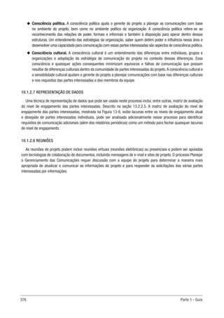 376 Parte 1 - Guia
u
u Consciência política. A consciência política ajuda o gerente do projeto a planejar as comunicações com base
no ambiente do projeto, bem como no ambiente político da organização. A consciência política refere-se ao
reconhecimento das relações de poder, formais e informais e também à disposição para operar dentro dessas
estruturas. Um entendimento das estratégias da organização, saber quem detém poder e influência nessa área e
desenvolver uma capacidade para comunicação com essas partes interessadas são aspectos de consciência política.
u
u Consciência cultural. A consciência cultural é um entendimento das diferenças entre indivíduos, grupos e
organizações e adaptação da estratégia de comunicação do projeto no contexto dessas diferenças. Essa
consciência e quaisquer ações consequentes minimizam equívocos e falhas de comunicação que possam
resultar de diferenças culturais dentro da comunidade de partes interessadas do projeto.A consciência cultural e
a sensibilidade cultural ajudam o gerente do projeto a planejar comunicações com base nas diferenças culturais
e nos requisitos das partes interessadas e dos membros da equipe.
10.1.2.7 REPRESENTAÇÃO DE DADOS
Uma técnica de representação de dados que pode ser usada neste processo inclui, entre outras, matriz de avaliação
do nível de engajamento das partes interessadas. Descrito na seção 13.2.2.5. A matriz de avaliação do nível de
engajamento das partes interessadas, mostrada na Figura 13-6, exibe lacunas entre os níveis de engajamento atual
e desejado de partes interessadas individuais, pode ser analisada adicionalmente nesse processo para identificar
requisitos de comunicação adicionais (além dos relatórios periódicos) como um método para fechar quaisquer lacunas
de nível de engajamento.
10.1.2.8 REUNIÕES
As reuniões de projeto podem incluir reuniões virtuais (reuniões eletrônicas) ou presenciais e podem ser apoiadas
com tecnologias de colaboração de documentos, incluindo mensagens de e-mail e sites de projeto. O processo Planejar
o Gerenciamento das Comunicações requer discussão com a equipe do projeto para determinar a maneira mais
apropriada de atualizar e comunicar as informações do projeto e para responder às solicitações das várias partes
interessadas por informações.
 