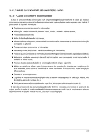 377
10.1.3 PLANEJAR O GERENCIAMENTO DAS COMUNICAÇÕES: SAÍDAS
10.1.3.1 PLANO DE GERENCIAMENTO DAS COMUNICAÇÕES
O plano de gerenciamento das comunicações é um componente do plano de gerenciamento do projeto que descreve
como as comunicações do projeto serão planejadas, estruturadas, implementadas e monitoradas para maior eficácia. O
plano contém as seguintes informações:
u
u Requisitos de comunicações das partes interessadas;
u
u Informações a serem comunicadas, incluindo idioma, formato, conteúdo e nível de detalhes;
u
u Processos de escalonamento;
u
u Motivo da distribuição daquelas informações;
u
u Intervalo de tempo e frequência para a distribuição das informações necessárias e recebimento da confirmação
ou resposta, se aplicável;
u
u Pessoa responsável por comunicar as informações;
u
u Pessoa responsável por autorizar a liberação das informações confidenciais;
u
u Pessoaougruposquereceberãoasinformações,incluindoinformaçõessobrenecessidades,requisitoseexpectativas;
u
u Métodos ou tecnologias usados para transmitir as informações, como memorandos, e-mail, comunicados à
imprensa ou mídias sociais;
u
u Recursos alocados para as atividades de comunicação, incluindo tempo e orçamento;
u
u Método para atualizar e refinar o plano de gerenciamento das comunicações à medida que o projeto progride
e se desenvolve, como quando a comunidade de partes interessadas muda conforme o projeto avança por
diferentes fases;
u
u Glossário da terminologia comum;
u
u Diagramas do fluxo de informações no projeto, fluxos de trabalho com a sequência de autorização possível, lista
de relatórios, planos de reuniões, etc.; e
u
u Restrições derivadas de leis ou regulamentos específicos, tecnologias, políticas organizacionais, etc.
O plano de gerenciamento das comunicações pode incluir diretrizes e modelos para reuniões de andamento do
projeto, reuniões da equipe do projeto, reuniões eletrônicas e mensagens de e-mail. O uso de um site e de um software
de gerenciamento de projetos pode ser incluído, caso sejam usados no projeto.
 
