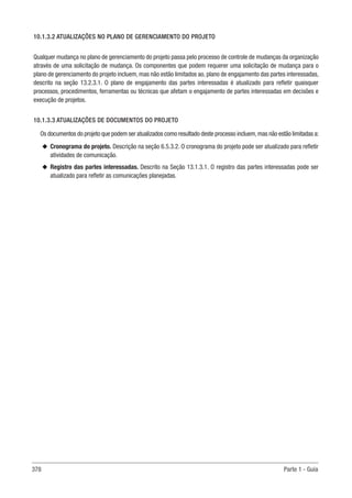 378 Parte 1 - Guia
10.1.3.2 ATUALIZAÇÕES NO PLANO DE GERENCIAMENTO DO PROJETO
Qualquer mudança no plano de gerenciamento do projeto passa pelo processo de controle de mudanças da organização
através de uma solicitação de mudança. Os componentes que podem requerer uma solicitação de mudança para o
plano de gerenciamento do projeto incluem, mas não estão limitados ao, plano de engajamento das partes interessadas,
descrito na seção 13.2.3.1. O plano de engajamento das partes interessadas é atualizado para refletir quaisquer
processos, procedimentos, ferramentas ou técnicas que afetam o engajamento de partes interessadas em decisões e
execução de projetos.
10.1.3.3 ATUALIZAÇÕES DE DOCUMENTOS DO PROJETO
Os documentos do projeto que podem ser atualizados como resultado deste processo incluem,mas não estão limitadas a:
u
u Cronograma do projeto. Descrição na seção 6.5.3.2. O cronograma do projeto pode ser atualizado para refletir
atividades de comunicação.
u
u Registro das partes interessadas. Descrito na Seção 13.1.3.1. O registro das partes interessadas pode ser
atualizado para refletir as comunicações planejadas.
 
