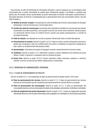 381
Esse processo vai além da distribuição de informações relevantes e procura assegurar que as informações sendo
comunicadas para as partes interessadas do projeto sejam devidamente geradas e formatadas e recebidas pelo
público-alvo. Ele também fornece oportunidades às partes interessadas de solicitar informações, esclarecimentos e
discussões adicionais. As técnicas e considerações para o gerenciamento eficaz das comunicações incluem, mas não
estão limitadas a:
u
u Modelos de emissor-receptor. A incorporação de ciclos de feedback para fornecer oportunidades de interação/
participação e remover barreiras para a comunicação eficaz.
u
u Escolha dos meios de comunicação. As decisões sobre aplicação de artefatos de comunicação para atender
necessidades de projeto específicas, como quando comunicar por escrito versus oralmente, quando preparar
um memorando informal versus um relatório formal e quando usar opções ativas/passivas e a escolha de
tecnologia apropriada.
u
u Estilo de redação. Uso adequado da voz ativa ou passiva, estrutura das frases e escolha das palavras.
u
u Gerenciamento de reuniões. Descrito na seção 10.2.2.6. Preparar a pauta, convidar participantes essenciais e
garantir que compareçam. Lidar com conflitos dentro da reunião ou resultantes de seguimento inadequado de
atas e ações, ou comparecimento das pessoas erradas.
u
u Apresentações. Consciência do impacto da linguagem corporal e desenvolvimento de recursos visuais.
u
u Facilitação. Descrito na seção 4.1.2.3. Desenvolver consenso e superar obstáculos como dinâmicas de grupo
difíceis e manter o interesse e o entusiasmo entre os membros do grupo.
u
u Escuta ativa. Descrito na seção 10.2.2.6. Escutar ativamente envolve reconhecer, esclarecer e confirmar,
entender e remover as barreiras que afetam negativamente a compreensão.
10.2.1 GERENCIAR AS COMUNICAÇÕES: ENTRADAS
10.2.1.1 PLANO DE GERENCIAMENTO DO PROJETO
Descrito na Seção 4.2.3.1. Os componentes do plano de gerenciamento do projeto incluem, entre outros:
u
u Plano de gerenciamento dos recursos. Descrito na seção 9.1.3.1. O plano de gerenciamento dos recursos
descreve as comunicações que são necessárias para gerenciamento de recursos físicos ou da equipe.
u
u Plano de gerenciamento das comunicações. Descrito na seção 10.1.3.1. O plano de gerenciamento das
comunicaçõesdescrevecomoascomunicaçõesdoprojetoserãoplanejadas,estruturadas,monitoradasecontroladas.
u
u Plano de engajamento das partes interessadas. Descrito na seção 13.2.3.1. O plano de engajamento das partes
interessadas descreve como as partes interessadas serão engajadas com estratégias de comunicação apropriadas.
 