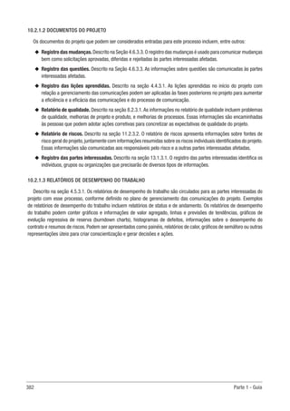 382 Parte 1 - Guia
10.2.1.2 DOCUMENTOS DO PROJETO
Os documentos do projeto que podem ser considerados entradas para este processo incluem, entre outros:
u
u Registro das mudanças.Descrito na Seção 4.6.3.3.O registro das mudanças é usado para comunicar mudanças
bem como solicitações aprovadas, diferidas e rejeitadas às partes interessadas afetadas.
u
u Registro das questões. Descrito na Seção 4.6.3.3. As informações sobre questões são comunicadas às partes
interessadas afetadas.
u
u Registro das lições aprendidas. Descrito na seção 4.4.3.1. As lições aprendidas no início do projeto com
relação a gerenciamento das comunicações podem ser aplicadas às fases posteriores no projeto para aumentar
a eficiência e a eficácia das comunicações e do processo de comunicação.
u
u Relatório de qualidade. Descrito na seção 8.2.3.1.As informações no relatório de qualidade incluem problemas
de qualidade, melhorias de projeto e produto, e melhorias de processos. Essas informações são encaminhadas
às pessoas que podem adotar ações corretivas para concretizar as expectativas de qualidade do projeto.
u
u Relatório de riscos. Descrito na seção 11.2.3.2. O relatório de riscos apresenta informações sobre fontes de
risco geral do projeto,juntamente com informações resumidas sobre os riscos individuais identificados do projeto.
Essas informações são comunicadas aos responsáveis pelo risco e a outras partes interessadas afetadas.
u
u Registro das partes interessadas. Descrito na seção 13.1.3.1. O registro das partes interessadas identifica os
indivíduos, grupos ou organizações que precisarão de diversos tipos de informações.
10.2.1.3 RELATÓRIOS DE DESEMPENHO DO TRABALHO
Descrito na seção 4.5.3.1. Os relatórios de desempenho do trabalho são circulados para as partes interessadas do
projeto com esse processo, conforme definido no plano de gerenciamento das comunicações do projeto. Exemplos
de relatórios de desempenho do trabalho incluem relatórios de status e de andamento. Os relatórios de desempenho
do trabalho podem conter gráficos e informações de valor agregado, linhas e previsões de tendências, gráficos de
evolução regressiva de reserva (burndown charts), histogramas de defeitos, informações sobre o desempenho do
contrato e resumos de riscos. Podem ser apresentados como painéis, relatórios de calor, gráficos de semáforo ou outras
representações úteis para criar conscientização e gerar decisões e ações.
 