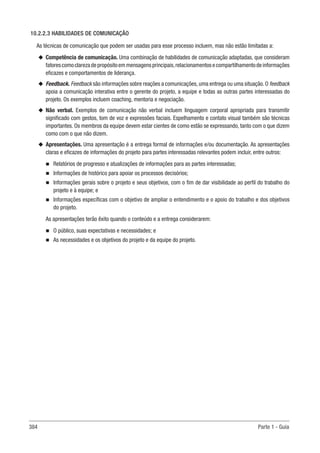 384 Parte 1 - Guia
10.2.2.3 HABILIDADES DE COMUNICAÇÃO
As técnicas de comunicação que podem ser usadas para esse processo incluem, mas não estão limitadas a:
u
u Competência de comunicação. Uma combinação de habilidades de comunicação adaptadas, que consideram
fatorescomoclarezadepropósitoemmensagensprincipais,relacionamentosecompartilhamentodeinformações
eficazes e comportamentos de liderança.
u
u Feedback. Feedback são informações sobre reações a comunicações, uma entrega ou uma situação. O feedback
apoia a comunicação interativa entre o gerente do projeto, a equipe e todas as outras partes interessadas do
projeto. Os exemplos incluem coaching, mentoria e negociação.
u
u Não verbal. Exemplos de comunicação não verbal incluem linguagem corporal apropriada para transmitir
significado com gestos, tom de voz e expressões faciais. Espelhamento e contato visual também são técnicas
importantes. Os membros da equipe devem estar cientes de como estão se expressando, tanto com o que dizem
como com o que não dizem.
u
u Apresentações. Uma apresentação é a entrega formal de informações e/ou documentação. As apresentações
claras e eficazes de informações do projeto para partes interessadas relevantes podem incluir, entre outros:
n
n Relatórios de progresso e atualizações de informações para as partes interessadas;
n
n Informações de histórico para apoiar os processos decisórios;
n
n Informações gerais sobre o projeto e seus objetivos, com o fim de dar visibilidade ao perfil do trabalho do
projeto e à equipe; e
n
n Informações específicas com o objetivo de ampliar o entendimento e o apoio do trabalho e dos objetivos
do projeto.
As apresentações terão êxito quando o conteúdo e a entrega considerarem:
n
n O público, suas expectativas e necessidades; e
n
n As necessidades e os objetivos do projeto e da equipe do projeto.
 