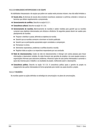 386 Parte 1 - Guia
10.2.2.6 HABILIDADES INTERPESSOAIS E DE EQUIPE
As habilidades interpessoais e de equipe que podem ser usadas neste processo incluem, mas não estão limitados a:
u
u Escuta ativa. As técnicas de escuta ativa envolvem reconhecer, esclarecer e confirmar, entender e remover as
barreiras que afetam negativamente a compreensão.
u
u Gerenciamento de conflitos. Descrito na seção 9.5.2.1.
u
u Consciência cultural. Descrito na seção 10.1.2.6.
u
u Gerenciamento de reuniões. Gerenciamento de reuniões é adotar medidas para garantir que as reuniões
cumpram seus objetivos intencionados com eficácia e eficiência. Os seguintes passos devem ser usados para
planejamento de reuniões:
n
n Preparar e distribuir a pauta, definindo os objetivos da reunião.
n
n Garantir que as reuniões comecem e terminem no horário publicado.
n
n Garantir que os participantes apropriados sejam convidados e compareçam.
n
n Permanecer no tema.
n
n Administrar expectativas, problemas e conflitos durante a reunião.
n
n Registrar todas as ações e os respectivos responsáveis por sua conclusão.
u
u Rede de relacionamentos. Cuidar da rede de relacionamentos é interagir com outras pessoas para trocar
informações e desenvolver contatos. As redes fornecem aos gerentes de projetos e às suas equipes acesso a
organizações informais para solucionar problemas, influenciar ações de suas partes interessadas e aumentar o
apoio das mesmas para o trabalho e os resultados do projeto, melhorando assim o desempenho.
u
u Consciência política. Descrito na seção 10.1.2.6. A consciência política apoia o gerente do projeto no
engajamento das partes interessadas de forma apropriada para manter seu apoio durante o projeto.
10.2.2.7 REUNIÕES
As reuniões apoiam as ações definidas na estratégia de comunicação e no plano de comunicações.
 