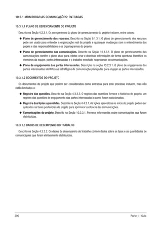 390 Parte 1 - Guia
10.3.1 MONITORAR AS COMUNICAÇÕES: ENTRADAS
10.3.1.1 PLANO DE GERENCIAMENTO DO PROJETO
Descrito na Seção 4.2.3.1. Os componentes do plano de gerenciamento do projeto incluem, entre outros:
u
u Plano de gerenciamento dos recursos. Descrito na Seção 9.1.3.1. O plano de gerenciamento dos recursos
pode ser usado para entender a organização real do projeto e quaisquer mudanças com o entendimento dos
papéis e das responsabilidades e os organogramas do projeto.
u
u Plano de gerenciamento das comunicações. Descrito na Seção 10.1.3.1. O plano de gerenciamento das
comunicações contém o plano atual para coletar, criar e distribuir informações de forma oportuna. Identifica os
membros da equipe, partes interessadas e o trabalho envolvido no processo de comunicações.
u
u Plano de engajamento das partes interessadas. Descrição na seção 13.2.3.1. O plano de engajamento das
partes interessadas identifica as estratégias de comunicação planejadas para engajar as partes interessadas.
10.3.1.2 DOCUMENTOS DO PROJETO
Os documentos do projeto que podem ser considerados como entradas para este processo incluem, mas não
estão limitados a:
u
u Registro das questões. Descrito na Seção 4.3.3.3. O registro das questões fornece o histórico do projeto, um
registro das questões de engajamento das partes interessadas e como foram solucionadas.
u
u Registro das lições aprendidas. Descrito na Seção 4.4.3.1.As lições aprendidas no início do projeto podem ser
aplicadas às fases posteriores do projeto para aprimorar a eficácia das comunicações.
u
u Comunicações do projeto. Descrito na Seção 10.2.3.1. Fornece informações sobre comunicações que foram
distribuídas.
10.3.1.3 DADOS DE DESEMPENHO DO TRABALHO
Descrito na Seção 4.3.3.2. Os dados de desempenho do trabalho contêm dados sobre os tipos e as quantidades de
comunicações que foram efetivamente distribuídos.
 