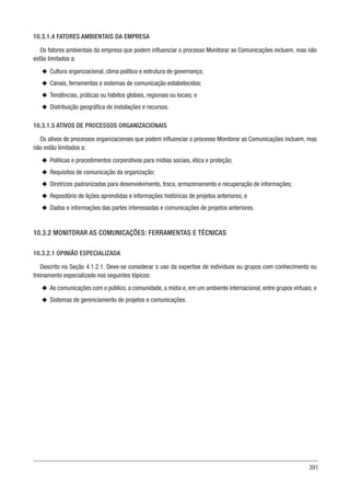 391
10.3.1.4 FATORES AMBIENTAIS DA EMPRESA
Os fatores ambientais da empresa que podem influenciar o processo Monitorar as Comunicações incluem, mas não
estão limitados a:
u
u Cultura organizacional, clima político e estrutura de governança;
u
u Canais, ferramentas e sistemas de comunicação estabelecidos;
u
u Tendências, práticas ou hábitos globais, regionais ou locais; e
u
u Distribuição geográfica de instalações e recursos.
10.3.1.5 ATIVOS DE PROCESSOS ORGANIZACIONAIS
Os ativos de processos organizacionais que podem influenciar o processo Monitorar as Comunicações incluem, mas
não estão limitados a:
u
u Políticas e procedimentos corporativos para mídias sociais, ética e proteção;
u
u Requisitos de comunicação da organização;
u
u Diretrizes padronizadas para desenvolvimento, troca, armazenamento e recuperação de informações;
u
u Repositório de lições aprendidas e informações históricas de projetos anteriores; e
u
u Dados e informações das partes interessadas e comunicações de projetos anteriores.
10.3.2 MONITORAR AS COMUNICAÇÕES: FERRAMENTAS E TÉCNICAS
10.3.2.1 OPINIÃO ESPECIALIZADA
Descrito na Seção 4.1.2.1. Deve-se considerar o uso da expertise de indivíduos ou grupos com conhecimento ou
treinamento especializado nos seguintes tópicos:
u
u As comunicações com o público, a comunidade, a mídia e, em um ambiente internacional, entre grupos virtuais; e
u
u Sistemas de gerenciamento de projetos e comunicações.
 