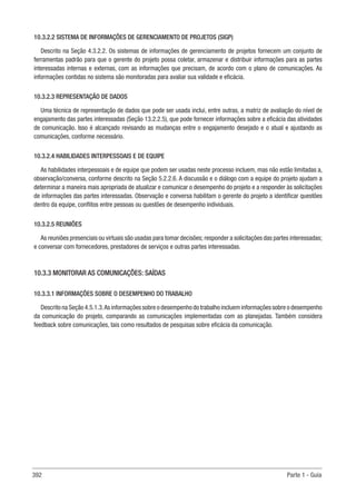 392 Parte 1 - Guia
10.3.2.2 SISTEMA DE INFORMAÇÕES DE GERENCIAMENTO DE PROJETOS (SIGP)
Descrito na Seção 4.3.2.2. Os sistemas de informações de gerenciamento de projetos fornecem um conjunto de
ferramentas padrão para que o gerente do projeto possa coletar, armazenar e distribuir informações para as partes
interessadas internas e externas, com as informações que precisam, de acordo com o plano de comunicações. As
informações contidas no sistema são monitoradas para avaliar sua validade e eficácia.
10.3.2.3 REPRESENTAÇÃO DE DADOS
Uma técnica de representação de dados que pode ser usada inclui, entre outras, a matriz de avaliação do nível de
engajamento das partes interessadas (Seção 13.2.2.5), que pode fornecer informações sobre a eficácia das atividades
de comunicação. Isso é alcançado revisando as mudanças entre o engajamento desejado e o atual e ajustando as
comunicações, conforme necessário.
10.3.2.4 HABILIDADES INTERPESSOAIS E DE EQUIPE
As habilidades interpessoais e de equipe que podem ser usadas neste processo incluem, mas não estão limitadas a,
observação/conversa, conforme descrito na Seção 5.2.2.6. A discussão e o diálogo com a equipe do projeto ajudam a
determinar a maneira mais apropriada de atualizar e comunicar o desempenho do projeto e a responder às solicitações
de informações das partes interessadas. Observação e conversa habilitam o gerente do projeto a identificar questões
dentro da equipe, conflitos entre pessoas ou questões de desempenho individuais.
10.3.2.5 REUNIÕES
As reuniões presenciais ou virtuais são usadas para tomar decisões; responder a solicitações das partes interessadas;
e conversar com fornecedores, prestadores de serviços e outras partes interessadas.
10.3.3 MONITORAR AS COMUNICAÇÕES: SAÍDAS
10.3.3.1 INFORMAÇÕES SOBRE O DESEMPENHO DO TRABALHO
Descrito na Seção 4.5.1.3.As informações sobre o desempenho do trabalho incluem informações sobre o desempenho
da comunicação do projeto, comparando as comunicações implementadas com as planejadas. Também considera
feedback sobre comunicações, tais como resultados de pesquisas sobre eficácia da comunicação.
 