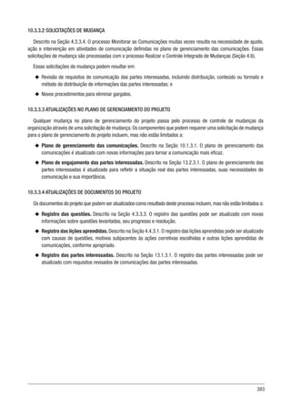 393
10.3.3.2 SOLICITAÇÕES DE MUDANÇA
Descrito na Seção 4.3.3.4. O processo Monitorar as Comunicações muitas vezes resulta na necessidade de ajuste,
ação e intervenção em atividades de comunicação definidas no plano de gerenciamento das comunicações. Essas
solicitações de mudança são processadas com o processo Realizar o Controle Integrado de Mudanças (Seção 4.6).
Essas solicitações de mudança podem resultar em:
u
u Revisão de requisitos de comunicação das partes interessadas, incluindo distribuição, conteúdo ou formato e
método de distribuição de informações das partes interessadas; e
u
u Novos procedimentos para eliminar gargalos.
10.3.3.3 ATUALIZAÇÕES NO PLANO DE GERENCIAMENTO DO PROJETO
Qualquer mudança no plano de gerenciamento do projeto passa pelo processo de controle de mudanças da
organização através de uma solicitação de mudança.Os componentes que podem requerer uma solicitação de mudança
para o plano de gerenciamento do projeto incluem, mas não estão limitados a:
u
u Plano de gerenciamento das comunicações. Descrito na Seção 10.1.3.1. O plano de gerenciamento das
comunicações é atualizado com novas informações para tornar a comunicação mais eficaz.
u
u Plano de engajamento das partes interessadas. Descrito na Seção 13.2.3.1. O plano de gerenciamento das
partes interessadas é atualizado para refletir a situação real das partes interessadas, suas necessidades de
comunicação e sua importância.
10.3.3.4 ATUALIZAÇÕES DE DOCUMENTOS DO PROJETO
Os documentos do projeto que podem ser atualizados como resultado deste processo incluem,mas não estão limitados a:
u
u Registro das questões. Descrito na Seção 4.3.3.3. O registro das questões pode ser atualizado com novas
informações sobre questões levantadas, seu progresso e resolução.
u
u Registro das lições aprendidas. Descrito na Seção 4.4.3.1. O registro das lições aprendidas pode ser atualizado
com causas de questões, motivos subjacentes às ações corretivas escolhidas e outras lições aprendidas de
comunicações, conforme apropriado.
u
u Registro das partes interessadas. Descrito na Seção 13.1.3.1. O registro das partes interessadas pode ser
atualizado com requisitos revisados de comunicações das partes interessadas.
 