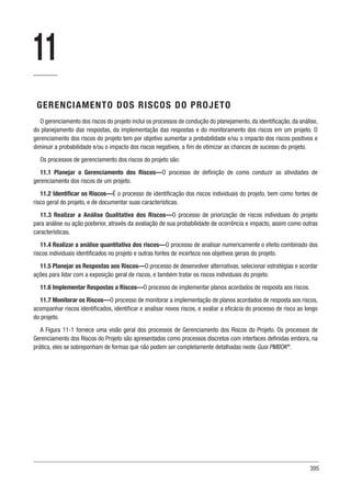 395
11
GERENCIAMENTO DOS RISCOS DO PROJETO
O gerenciamento dos riscos do projeto inclui os processos de condução do planejamento, da identificação, da análise,
do planejamento das respostas, da implementação das respostas e do monitoramento dos riscos em um projeto. O
gerenciamento dos riscos do projeto tem por objetivo aumentar a probabilidade e/ou o impacto dos riscos positivos e
diminuir a probabilidade e/ou o impacto dos riscos negativos, a fim de otimizar as chances de sucesso do projeto.
Os processos de gerenciamento dos riscos do projeto são:
11.1 Planejar o Gerenciamento dos Riscos—O processo de definição de como conduzir as atividades de
gerenciamento dos riscos de um projeto.
11.2 Identificar os Riscos—É o processo de identificação dos riscos individuais do projeto, bem como fontes de
risco geral do projeto, e de documentar suas características.
11.3 Realizar a Análise Qualitativa dos Riscos—O processo de priorização de riscos individuais do projeto
para análise ou ação posterior, através da avaliação de sua probabilidade de ocorrência e impacto, assim como outras
características.
11.4 Realizar a análise quantitativa dos riscos—O processo de analisar numericamente o efeito combinado dos
riscos individuais identificados no projeto e outras fontes de incerteza nos objetivos gerais do projeto.
11.5 Planejar as Respostas aos Riscos—O processo de desenvolver alternativas, selecionar estratégias e acordar
ações para lidar com a exposição geral de riscos, e também tratar os riscos individuais do projeto.
11.6 Implementar Respostas a Riscos—O processo de implementar planos acordados de resposta aos riscos.
11.7 Monitorar os Riscos—O processo de monitorar a implementação de planos acordados de resposta aos riscos,
acompanhar riscos identificados, identificar e analisar novos riscos, e avaliar a eficácia do processo de risco ao longo
do projeto.
A Figura 11-1 fornece uma visão geral dos processos de Gerenciamento dos Riscos do Projeto. Os processos de
Gerenciamento dos Riscos do Projeto são apresentados como processos discretos com interfaces definidas embora, na
prática, eles se sobreponham de formas que não podem ser completamente detalhadas neste Guia PMBOK®
.
 