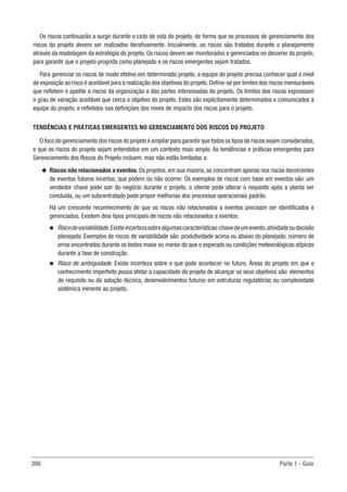 398 Parte 1 - Guia
Os riscos continuarão a surgir durante o ciclo de vida do projeto, de forma que os processos de gerenciamento dos
riscos do projeto devem ser realizados iterativamente. Inicialmente, os riscos são tratados durante o planejamento
através da modelagem da estratégia do projeto. Os riscos devem ser monitorados e gerenciados no decorrer do projeto,
para garantir que o projeto progrida como planejado e os riscos emergentes sejam tratados.
Para gerenciar os riscos de modo efetivo em determinado projeto, a equipe do projeto precisa conhecer qual o nível
de exposição ao risco é aceitável para a realização dos objetivos do projeto.Define-se por limites dos riscos mensuráveis
que refletem o apetite a riscos da organização e das partes interessadas do projeto. Os limites dos riscos expressam
o grau de variação aceitável que cerca o objetivo do projeto. Estes são explicitamente determinados e comunicados à
equipe do projeto, e refletidos nas definições dos níveis de impacto dos riscos para o projeto.
TENDÊNCIAS E PRÁTICAS EMERGENTES NO GERENCIAMENTO DOS RISCOS DO PROJETO
O foco do gerenciamento dos riscos do projeto é ampliar para garantir que todos os tipos de riscos sejam considerados,
e que os riscos do projeto sejam entendidos em um contexto mais amplo. As tendências e práticas emergentes para
Gerenciamento dos Riscos do Projeto incluem, mas não estão limitadas a:
u
u Riscos não relacionados a eventos. Os projetos, em sua maioria, se concentram apenas nos riscos decorrentes
de eventos futuros incertos, que podem ou não ocorrer. Os exemplos de riscos com base em eventos são: um
vendedor chave pode sair do negócio durante o projeto, o cliente pode alterar o requisito após a planta ser
concluída, ou um subcontratado pode propor melhorias dos processos operacionais padrão.
Há um crescente reconhecimento de que os riscos não relacionados a eventos precisam ser identificados e
gerenciados. Existem dois tipos principais de riscos não relacionados a eventos:
n
n Riscodevariabilidade.Existeincertezasobrealgumascaracterísticas-chavedeumevento,atividadeoudecisão
planejada. Exemplos de riscos de variabilidade são: produtividade acima ou abaixo do planejado, número de
erros encontrados durante os testes maior ou menor do que o esperado ou condições meteorológicas atípicas
durante a fase de construção.
n
n Risco de ambiguidade. Existe incerteza sobre o que pode acontecer no futuro. Áreas do projeto em que o
conhecimento imperfeito possa afetar a capacidade do projeto de alcançar os seus objetivos são: elementos
do requisito ou da solução técnica, desenvolvimentos futuros em estruturas regulatórias ou complexidade
sistêmica inerente ao projeto.
 